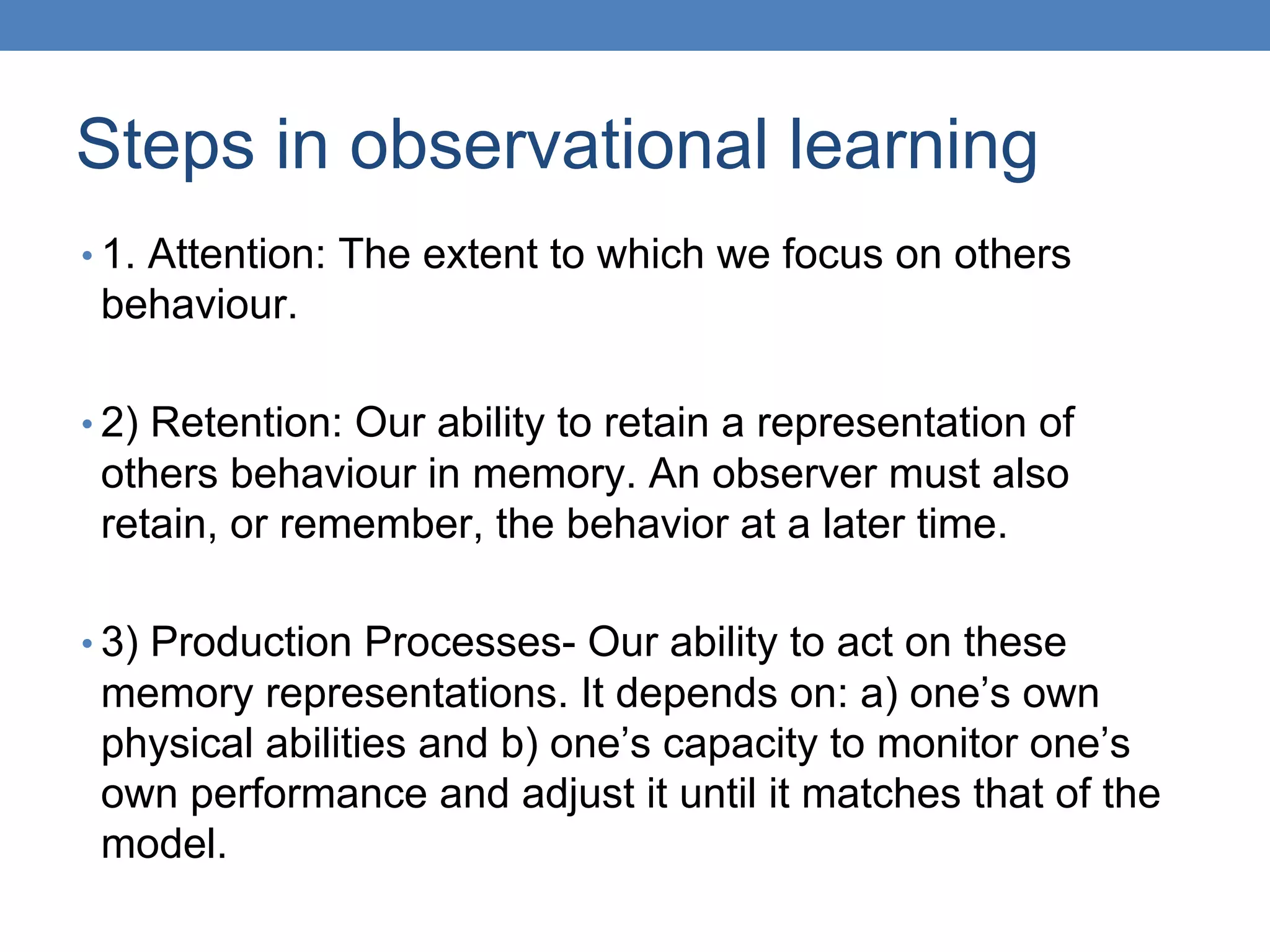 Steps in observational learning
• 1. Attention: The extent to which we focus on others
behaviour.
• 2) Retention: Our ability to retain a representation of
others behaviour in memory. An observer must also
retain, or remember, the behavior at a later time.
• 3) Production Processes- Our ability to act on these
memory representations. It depends on: a) one’s own
physical abilities and b) one’s capacity to monitor one’s
own performance and adjust it until it matches that of the
model.
 