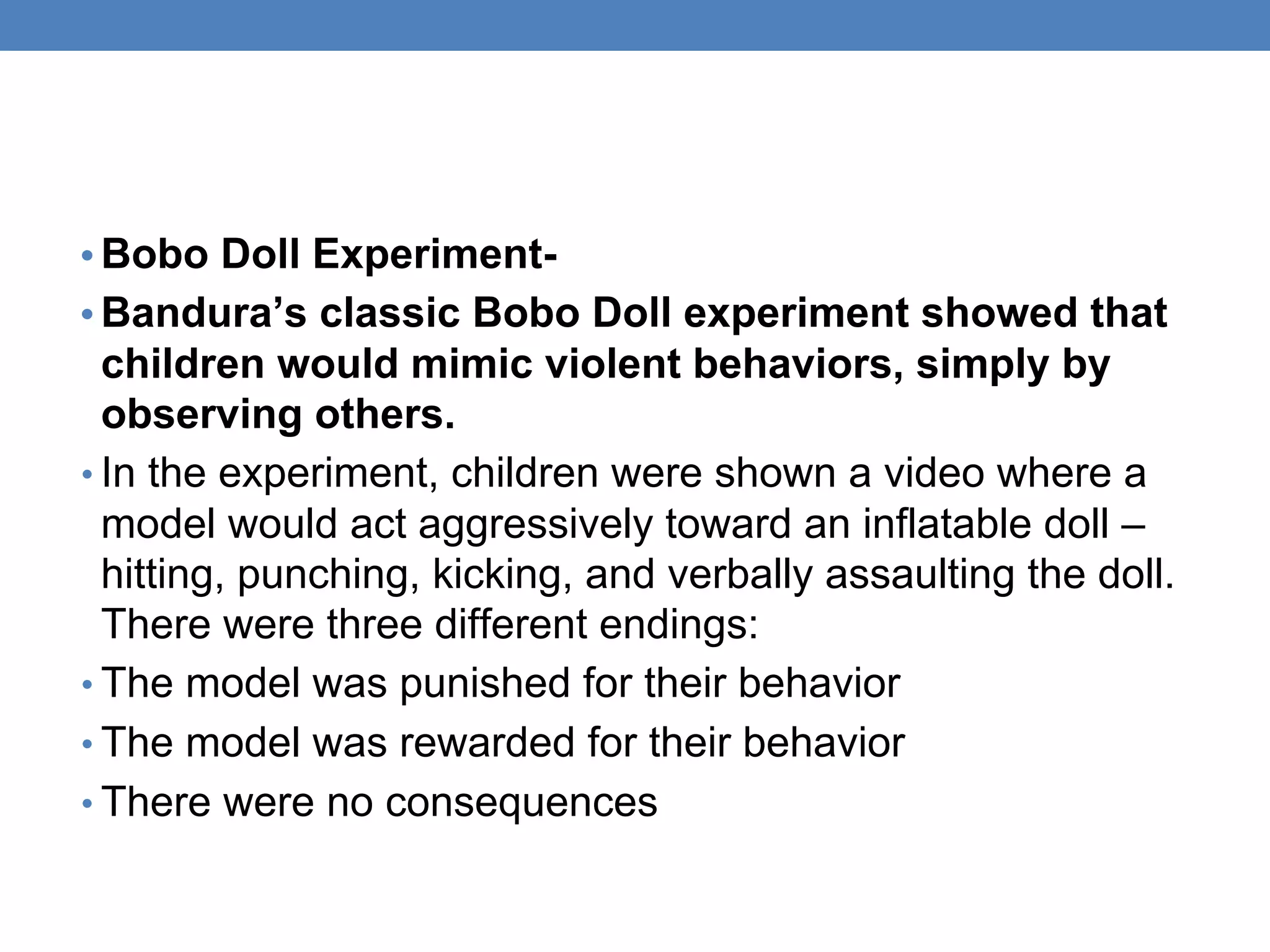 • Bobo Doll Experiment-
• Bandura’s classic Bobo Doll experiment showed that
children would mimic violent behaviors, simply by
observing others.
• In the experiment, children were shown a video where a
model would act aggressively toward an inflatable doll –
hitting, punching, kicking, and verbally assaulting the doll.
There were three different endings:
• The model was punished for their behavior
• The model was rewarded for their behavior
• There were no consequences
 