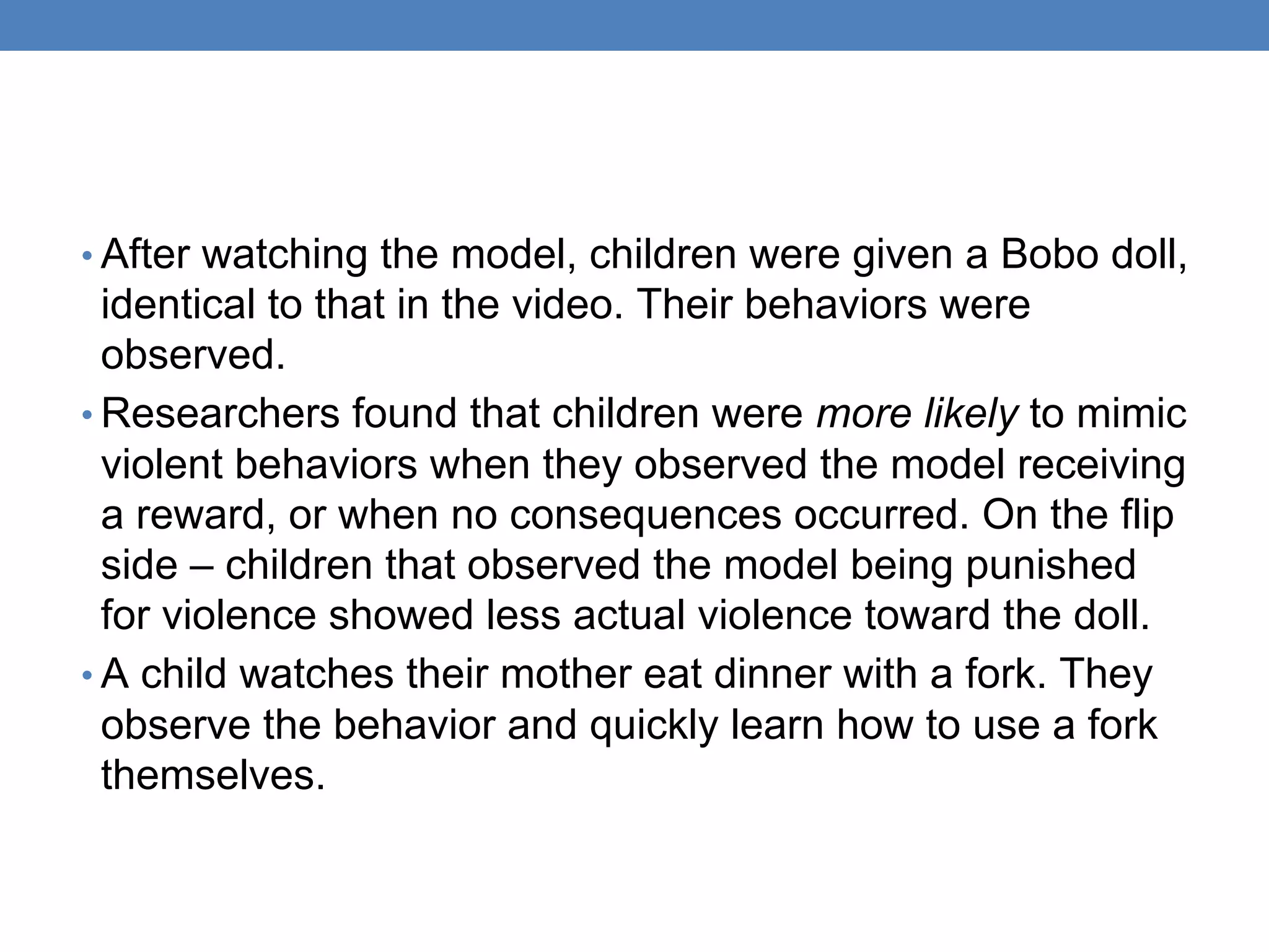 • After watching the model, children were given a Bobo doll,
identical to that in the video. Their behaviors were
observed.
• Researchers found that children were more likely to mimic
violent behaviors when they observed the model receiving
a reward, or when no consequences occurred. On the flip
side – children that observed the model being punished
for violence showed less actual violence toward the doll.
• A child watches their mother eat dinner with a fork. They
observe the behavior and quickly learn how to use a fork
themselves.
 