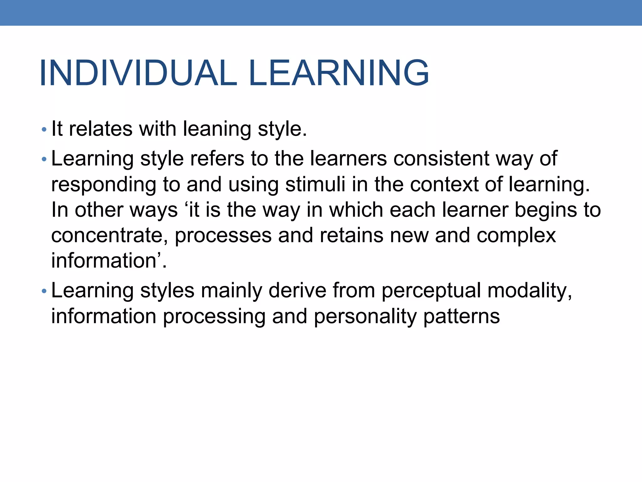 INDIVIDUAL LEARNING
• It relates with leaning style.
• Learning style refers to the learners consistent way of
responding to and using stimuli in the context of learning.
In other ways ‘it is the way in which each learner begins to
concentrate, processes and retains new and complex
information’.
• Learning styles mainly derive from perceptual modality,
information processing and personality patterns
 