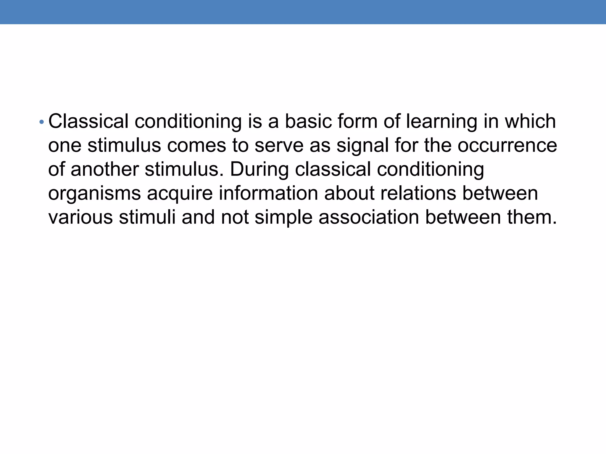 • Classical conditioning is a basic form of learning in which
one stimulus comes to serve as signal for the occurrence
of another stimulus. During classical conditioning
organisms acquire information about relations between
various stimuli and not simple association between them.
 