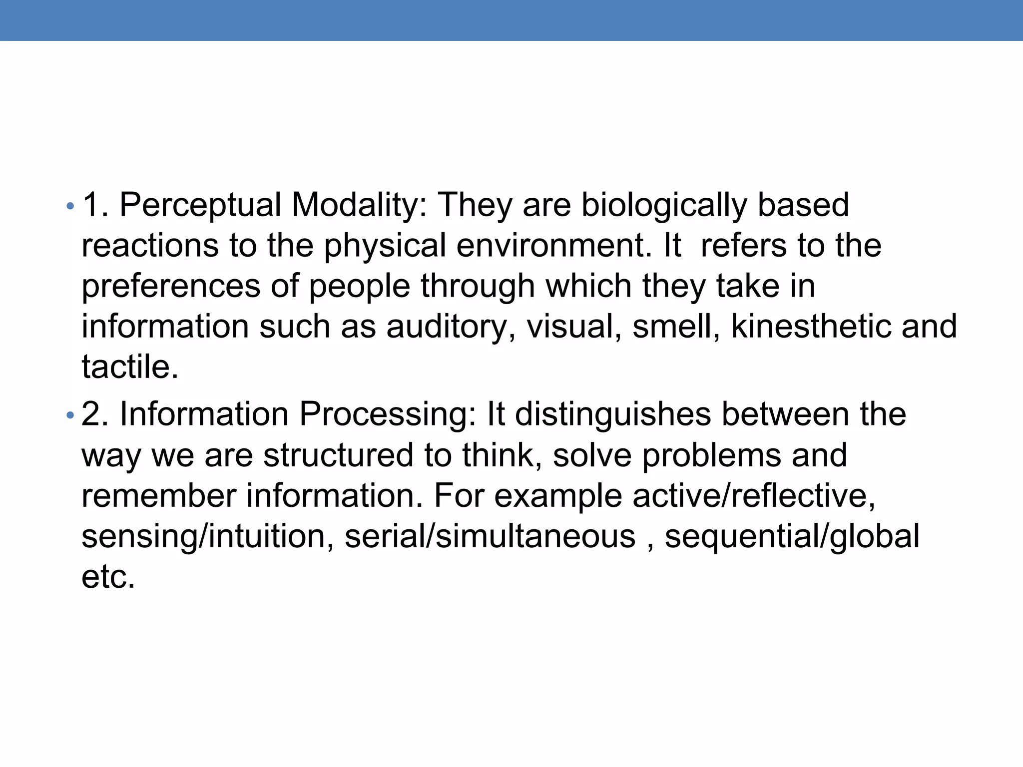• 1. Perceptual Modality: They are biologically based
reactions to the physical environment. It refers to the
preferences of people through which they take in
information such as auditory, visual, smell, kinesthetic and
tactile.
• 2. Information Processing: It distinguishes between the
way we are structured to think, solve problems and
remember information. For example active/reflective,
sensing/intuition, serial/simultaneous , sequential/global
etc.
 