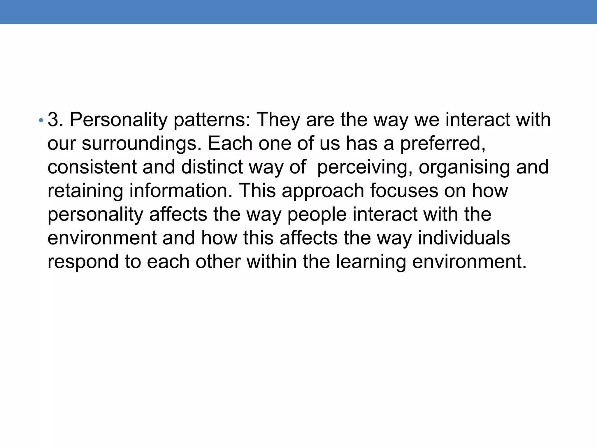 • 3. Personality patterns: They are the way we interact with
our surroundings. Each one of us has a preferred,
consistent and distinct way of perceiving, organising and
retaining information. This approach focuses on how
personality affects the way people interact with the
environment and how this affects the way individuals
respond to each other within the learning environment.
 