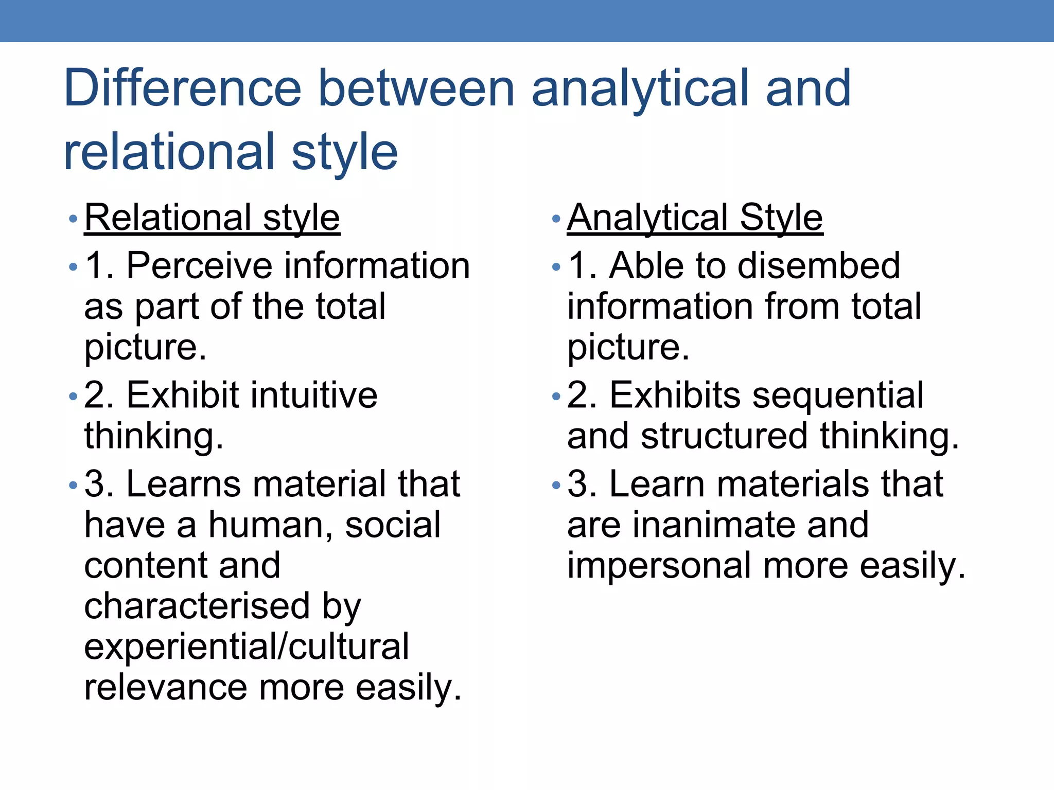 Difference between analytical and
relational style
• Relational style
• 1. Perceive information
as part of the total
picture.
• 2. Exhibit intuitive
thinking.
• 3. Learns material that
have a human, social
content and
characterised by
experiential/cultural
relevance more easily.
• Analytical Style
• 1. Able to disembed
information from total
picture.
• 2. Exhibits sequential
and structured thinking.
• 3. Learn materials that
are inanimate and
impersonal more easily.
 