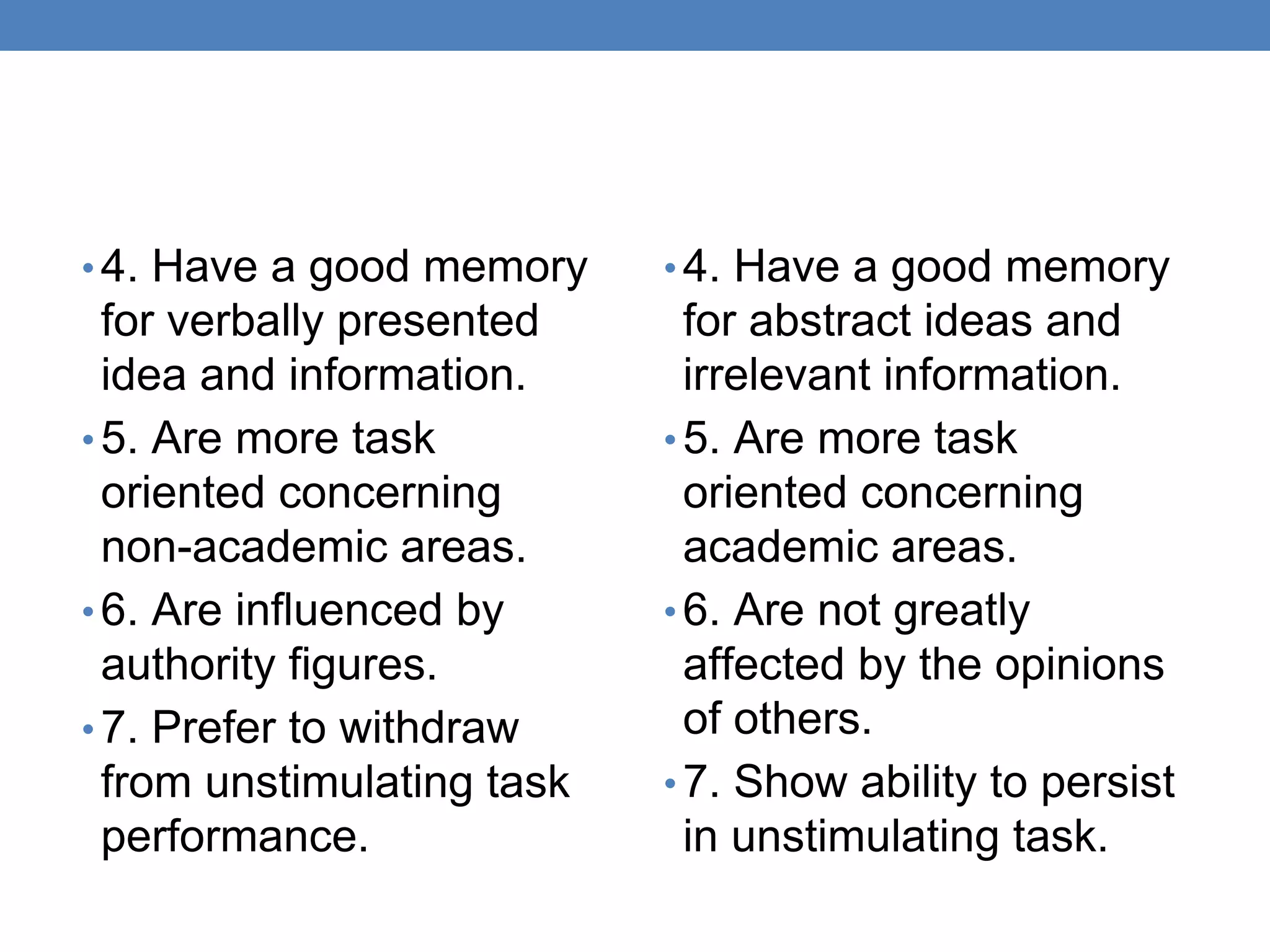 • 4. Have a good memory
for verbally presented
idea and information.
• 5. Are more task
oriented concerning
non-academic areas.
• 6. Are influenced by
authority figures.
• 7. Prefer to withdraw
from unstimulating task
performance.
• 4. Have a good memory
for abstract ideas and
irrelevant information.
• 5. Are more task
oriented concerning
academic areas.
• 6. Are not greatly
affected by the opinions
of others.
• 7. Show ability to persist
in unstimulating task.
 