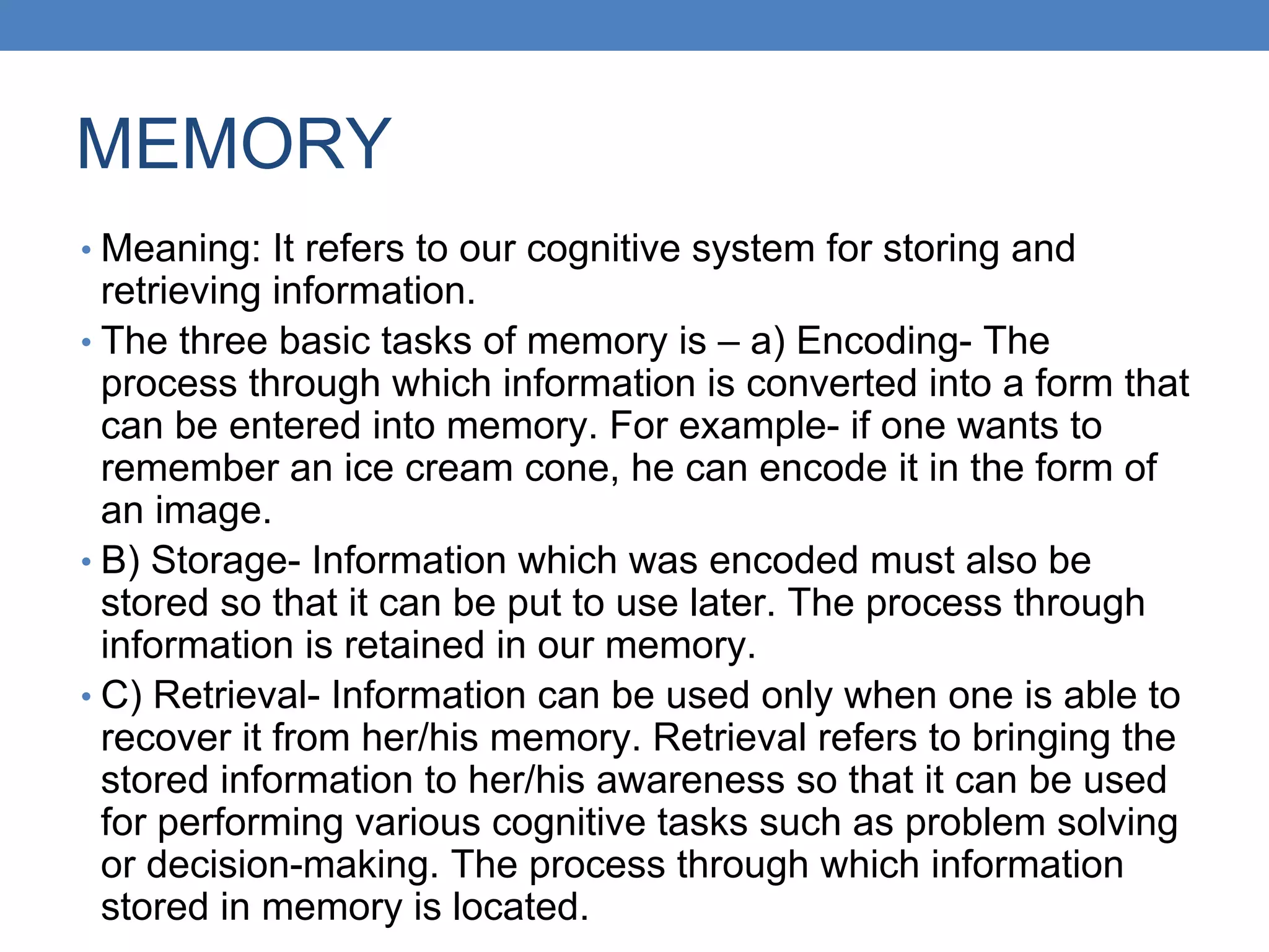 MEMORY
• Meaning: It refers to our cognitive system for storing and
retrieving information.
• The three basic tasks of memory is – a) Encoding- The
process through which information is converted into a form that
can be entered into memory. For example- if one wants to
remember an ice cream cone, he can encode it in the form of
an image.
• B) Storage- Information which was encoded must also be
stored so that it can be put to use later. The process through
information is retained in our memory.
• C) Retrieval- Information can be used only when one is able to
recover it from her/his memory. Retrieval refers to bringing the
stored information to her/his awareness so that it can be used
for performing various cognitive tasks such as problem solving
or decision-making. The process through which information
stored in memory is located.
 
