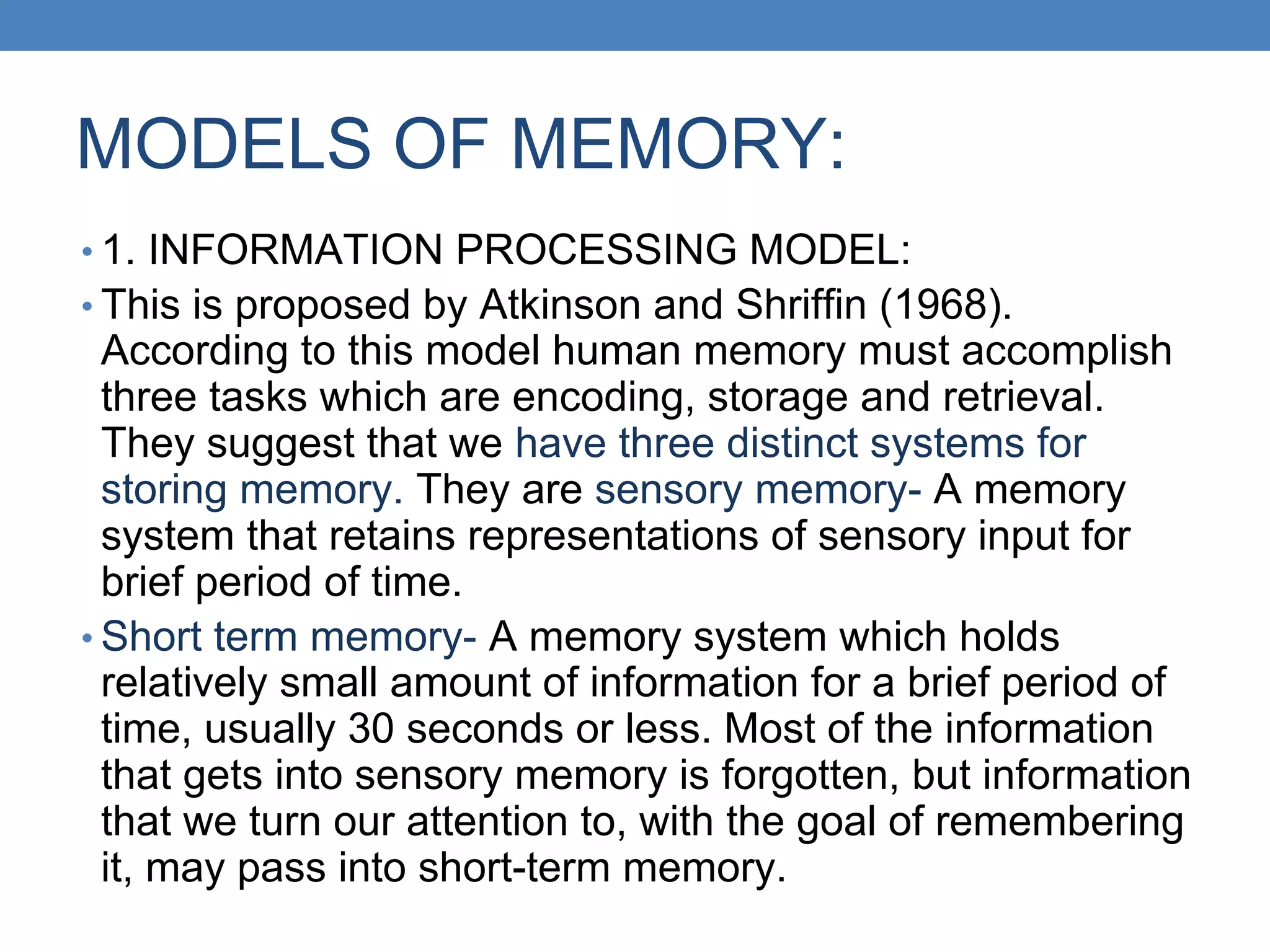 MODELS OF MEMORY:
• 1. INFORMATION PROCESSING MODEL:
• This is proposed by Atkinson and Shriffin (1968).
According to this model human memory must accomplish
three tasks which are encoding, storage and retrieval.
They suggest that we have three distinct systems for
storing memory. They are sensory memory- A memory
system that retains representations of sensory input for
brief period of time.
• Short term memory- A memory system which holds
relatively small amount of information for a brief period of
time, usually 30 seconds or less. Most of the information
that gets into sensory memory is forgotten, but information
that we turn our attention to, with the goal of remembering
it, may pass into short-term memory.
 