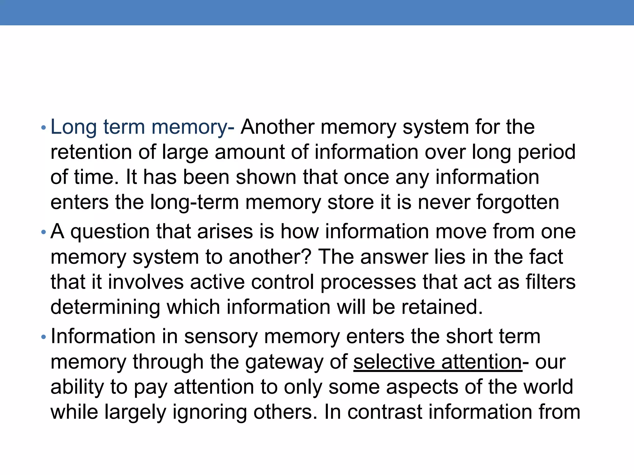 • Long term memory- Another memory system for the
retention of large amount of information over long period
of time. It has been shown that once any information
enters the long-term memory store it is never forgotten
• A question that arises is how information move from one
memory system to another? The answer lies in the fact
that it involves active control processes that act as filters
determining which information will be retained.
• Information in sensory memory enters the short term
memory through the gateway of selective attention- our
ability to pay attention to only some aspects of the world
while largely ignoring others. In contrast information from
 