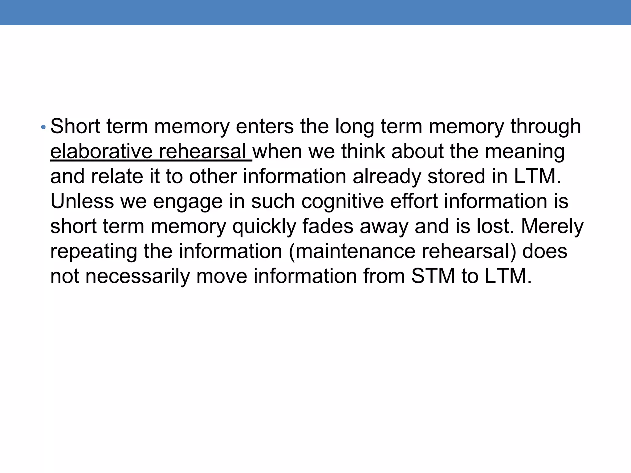 • Short term memory enters the long term memory through
elaborative rehearsal when we think about the meaning
and relate it to other information already stored in LTM.
Unless we engage in such cognitive effort information is
short term memory quickly fades away and is lost. Merely
repeating the information (maintenance rehearsal) does
not necessarily move information from STM to LTM.
 