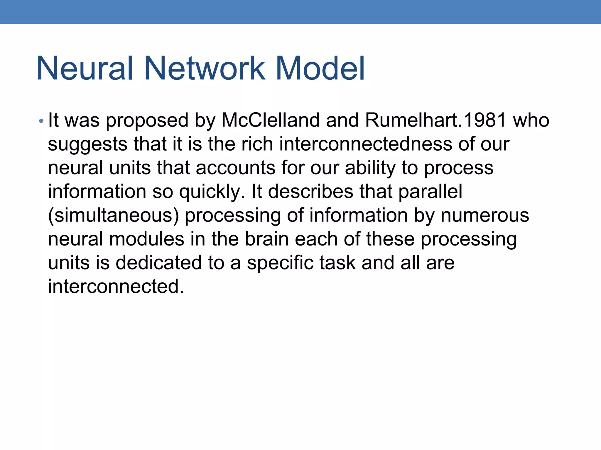 Neural Network Model
• It was proposed by McClelland and Rumelhart.1981 who
suggests that it is the rich interconnectedness of our
neural units that accounts for our ability to process
information so quickly. It describes that parallel
(simultaneous) processing of information by numerous
neural modules in the brain each of these processing
units is dedicated to a specific task and all are
interconnected.
 