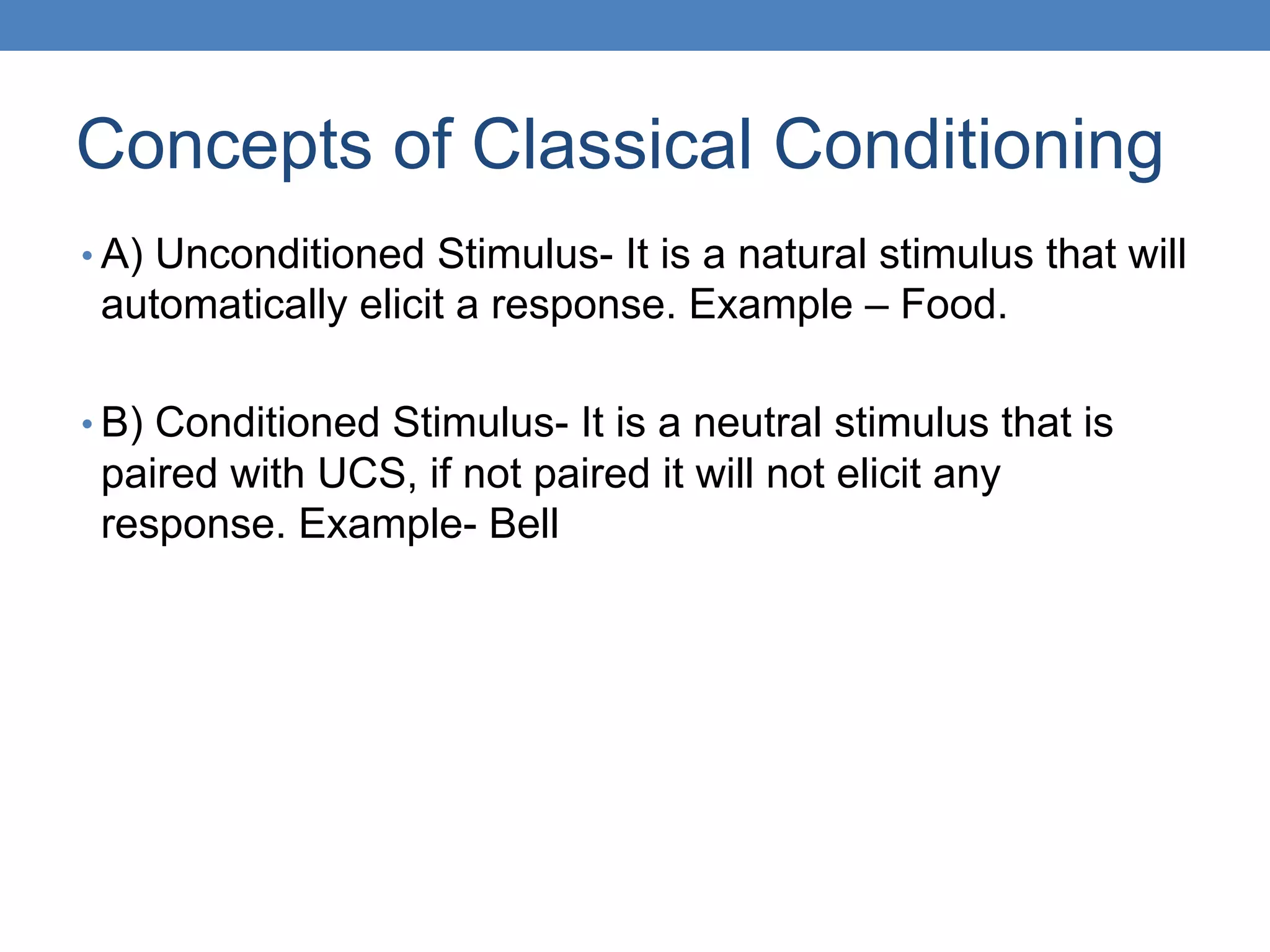 Concepts of Classical Conditioning
• A) Unconditioned Stimulus- It is a natural stimulus that will
automatically elicit a response. Example – Food.
• B) Conditioned Stimulus- It is a neutral stimulus that is
paired with UCS, if not paired it will not elicit any
response. Example- Bell
 
