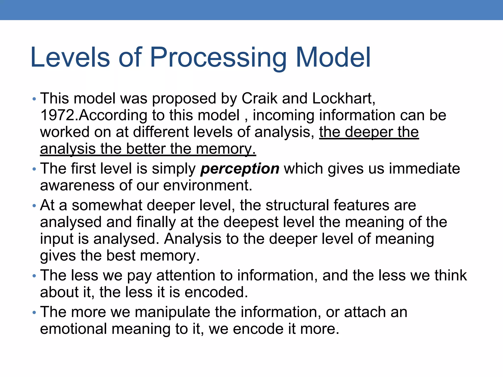 Levels of Processing Model
• This model was proposed by Craik and Lockhart,
1972.According to this model , incoming information can be
worked on at different levels of analysis, the deeper the
analysis the better the memory.
• The first level is simply perception which gives us immediate
awareness of our environment.
• At a somewhat deeper level, the structural features are
analysed and finally at the deepest level the meaning of the
input is analysed. Analysis to the deeper level of meaning
gives the best memory.
• The less we pay attention to information, and the less we think
about it, the less it is encoded.
• The more we manipulate the information, or attach an
emotional meaning to it, we encode it more.
 