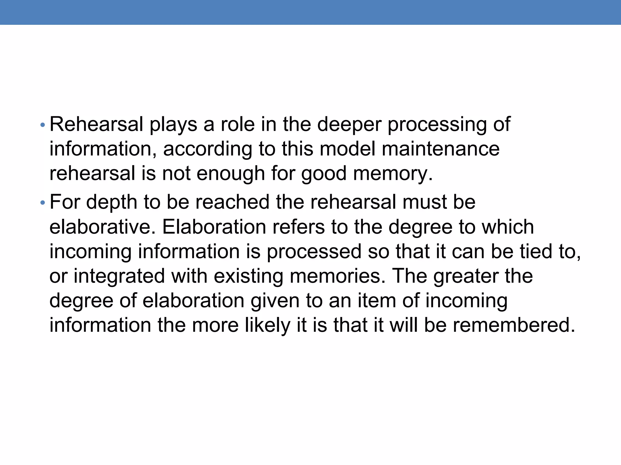 • Rehearsal plays a role in the deeper processing of
information, according to this model maintenance
rehearsal is not enough for good memory.
• For depth to be reached the rehearsal must be
elaborative. Elaboration refers to the degree to which
incoming information is processed so that it can be tied to,
or integrated with existing memories. The greater the
degree of elaboration given to an item of incoming
information the more likely it is that it will be remembered.
 