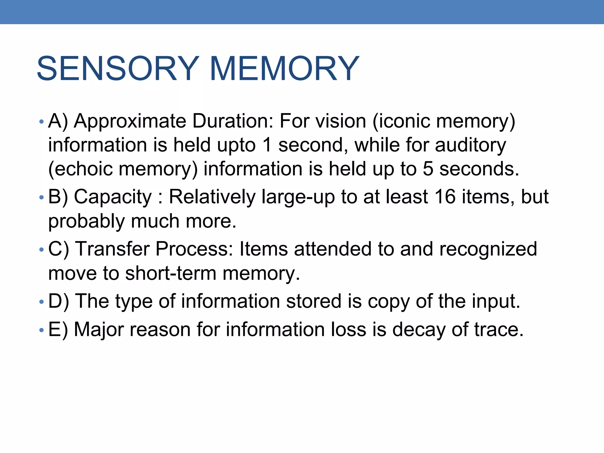 SENSORY MEMORY
• A) Approximate Duration: For vision (iconic memory)
information is held upto 1 second, while for auditory
(echoic memory) information is held up to 5 seconds.
• B) Capacity : Relatively large-up to at least 16 items, but
probably much more.
• C) Transfer Process: Items attended to and recognized
move to short-term memory.
• D) The type of information stored is copy of the input.
• E) Major reason for information loss is decay of trace.
 