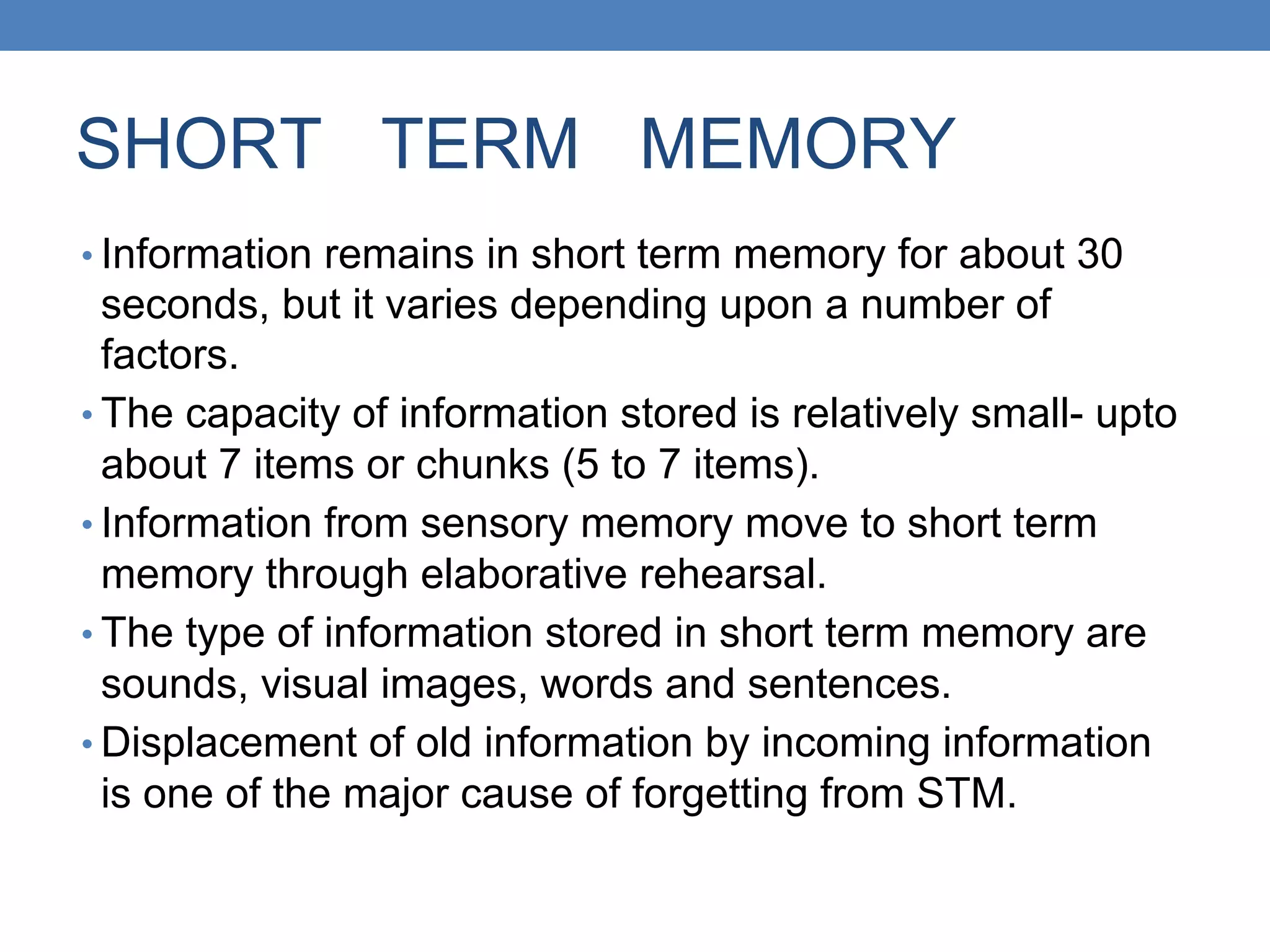 SHORT TERM MEMORY
• Information remains in short term memory for about 30
seconds, but it varies depending upon a number of
factors.
• The capacity of information stored is relatively small- upto
about 7 items or chunks (5 to 7 items).
• Information from sensory memory move to short term
memory through elaborative rehearsal.
• The type of information stored in short term memory are
sounds, visual images, words and sentences.
• Displacement of old information by incoming information
is one of the major cause of forgetting from STM.
 