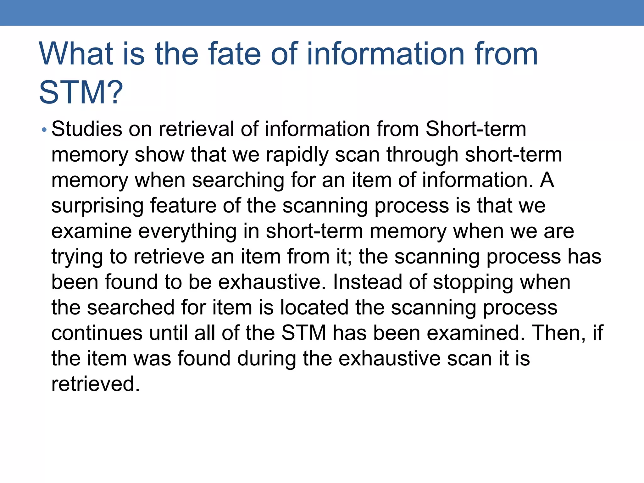 What is the fate of information from
STM?
• Studies on retrieval of information from Short-term
memory show that we rapidly scan through short-term
memory when searching for an item of information. A
surprising feature of the scanning process is that we
examine everything in short-term memory when we are
trying to retrieve an item from it; the scanning process has
been found to be exhaustive. Instead of stopping when
the searched for item is located the scanning process
continues until all of the STM has been examined. Then, if
the item was found during the exhaustive scan it is
retrieved.
 