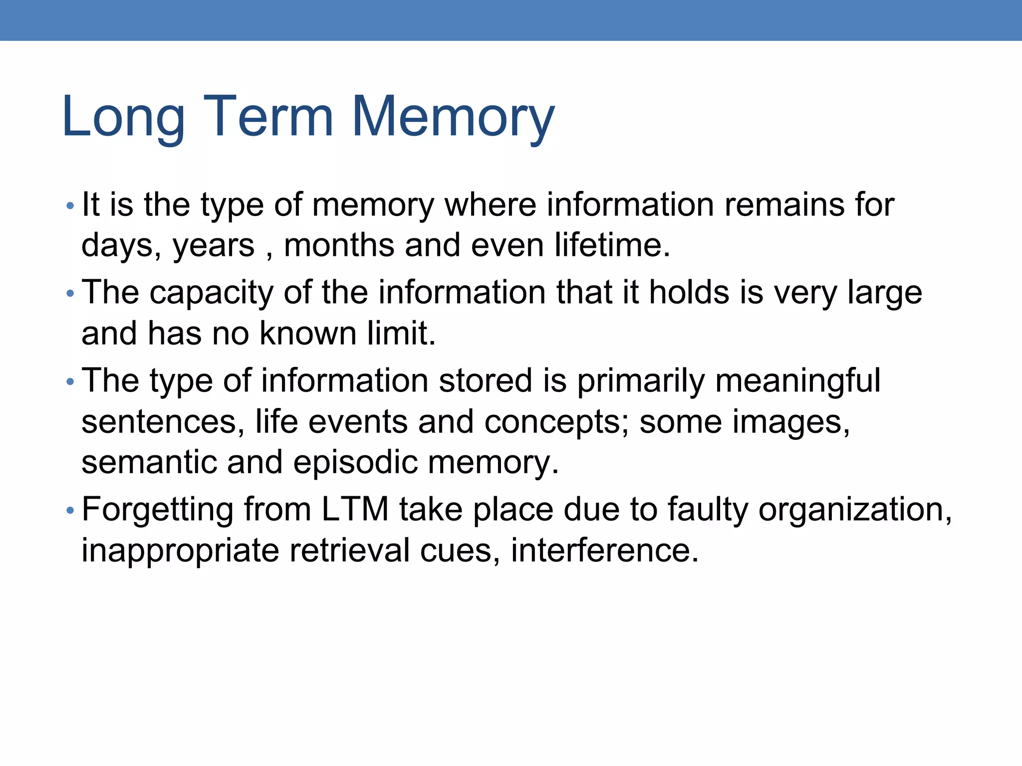Long Term Memory
• It is the type of memory where information remains for
days, years , months and even lifetime.
• The capacity of the information that it holds is very large
and has no known limit.
• The type of information stored is primarily meaningful
sentences, life events and concepts; some images,
semantic and episodic memory.
• Forgetting from LTM take place due to faulty organization,
inappropriate retrieval cues, interference.
 