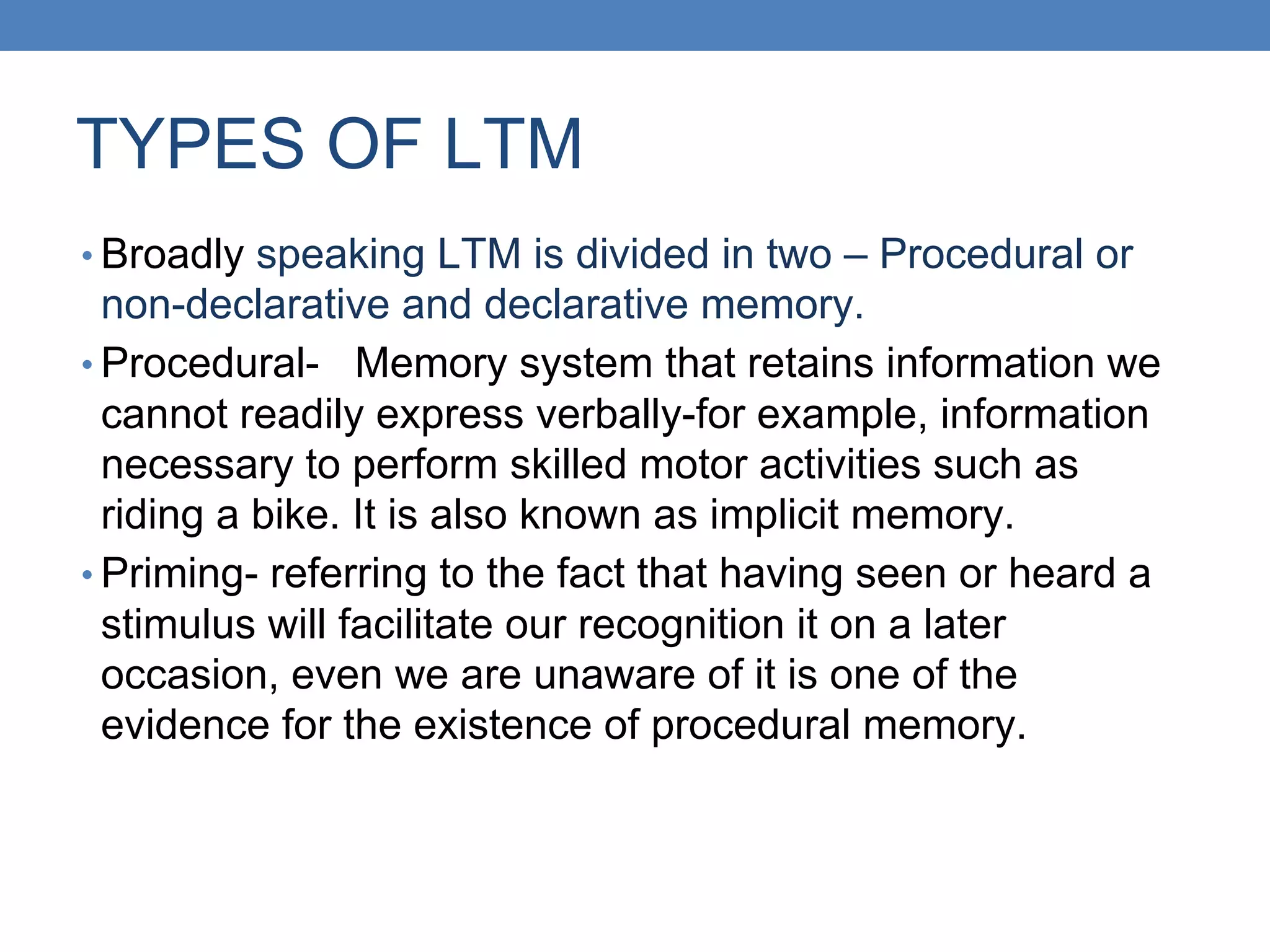 TYPES OF LTM
• Broadly speaking LTM is divided in two – Procedural or
non-declarative and declarative memory.
• Procedural- Memory system that retains information we
cannot readily express verbally-for example, information
necessary to perform skilled motor activities such as
riding a bike. It is also known as implicit memory.
• Priming- referring to the fact that having seen or heard a
stimulus will facilitate our recognition it on a later
occasion, even we are unaware of it is one of the
evidence for the existence of procedural memory.
 