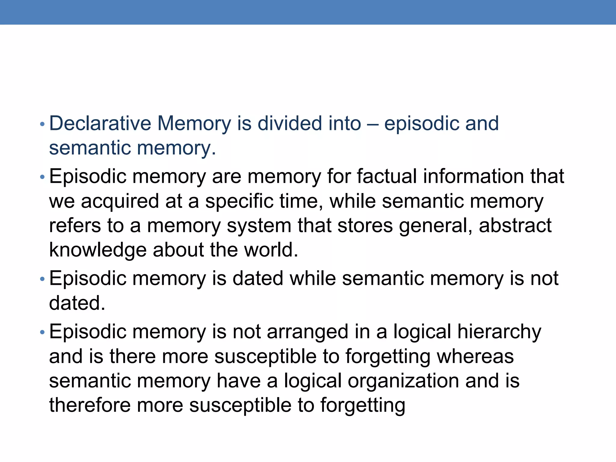 • Declarative Memory is divided into – episodic and
semantic memory.
• Episodic memory are memory for factual information that
we acquired at a specific time, while semantic memory
refers to a memory system that stores general, abstract
knowledge about the world.
• Episodic memory is dated while semantic memory is not
dated.
• Episodic memory is not arranged in a logical hierarchy
and is there more susceptible to forgetting whereas
semantic memory have a logical organization and is
therefore more susceptible to forgetting
 