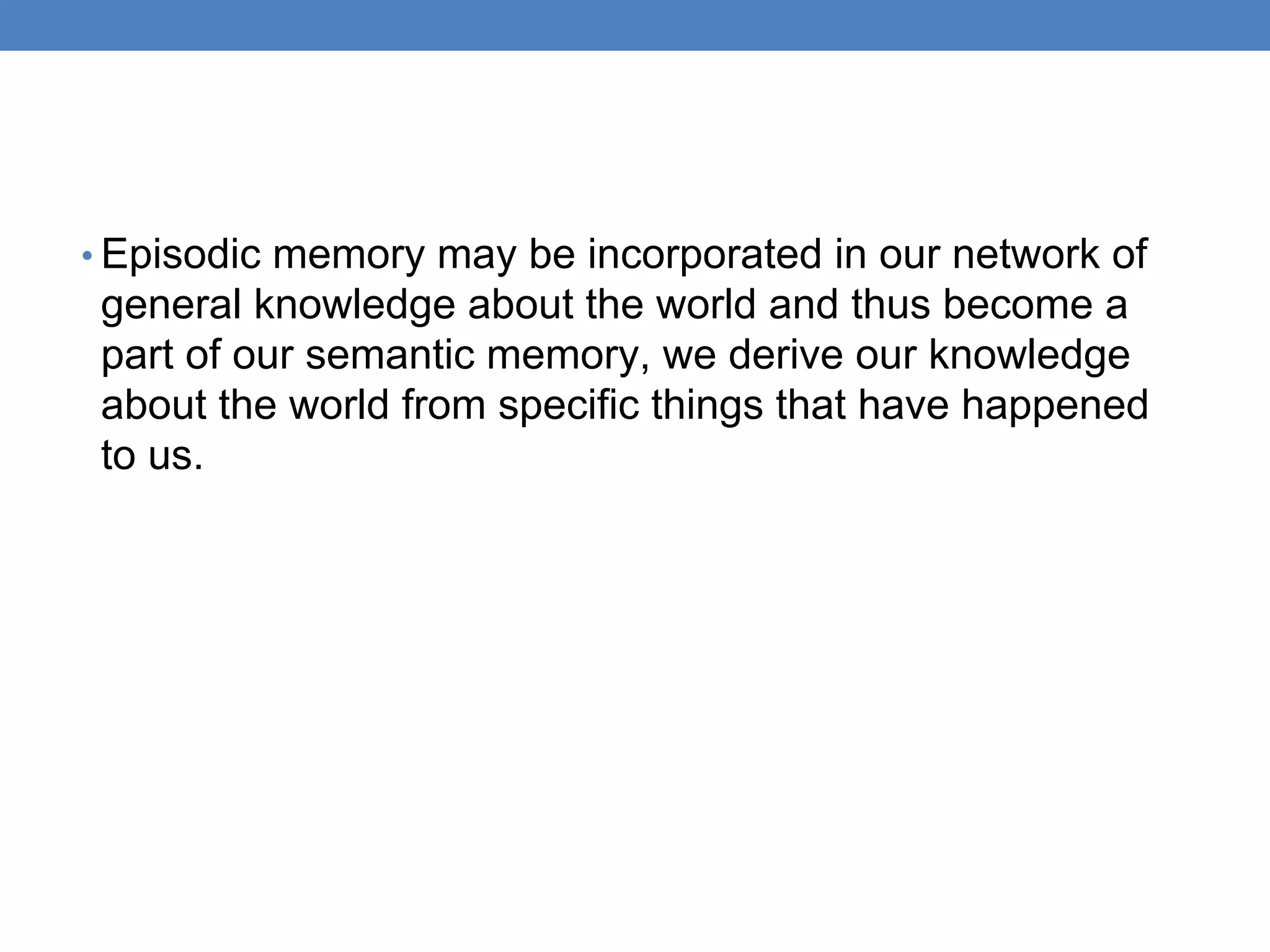 • Episodic memory may be incorporated in our network of
general knowledge about the world and thus become a
part of our semantic memory, we derive our knowledge
about the world from specific things that have happened
to us.
 