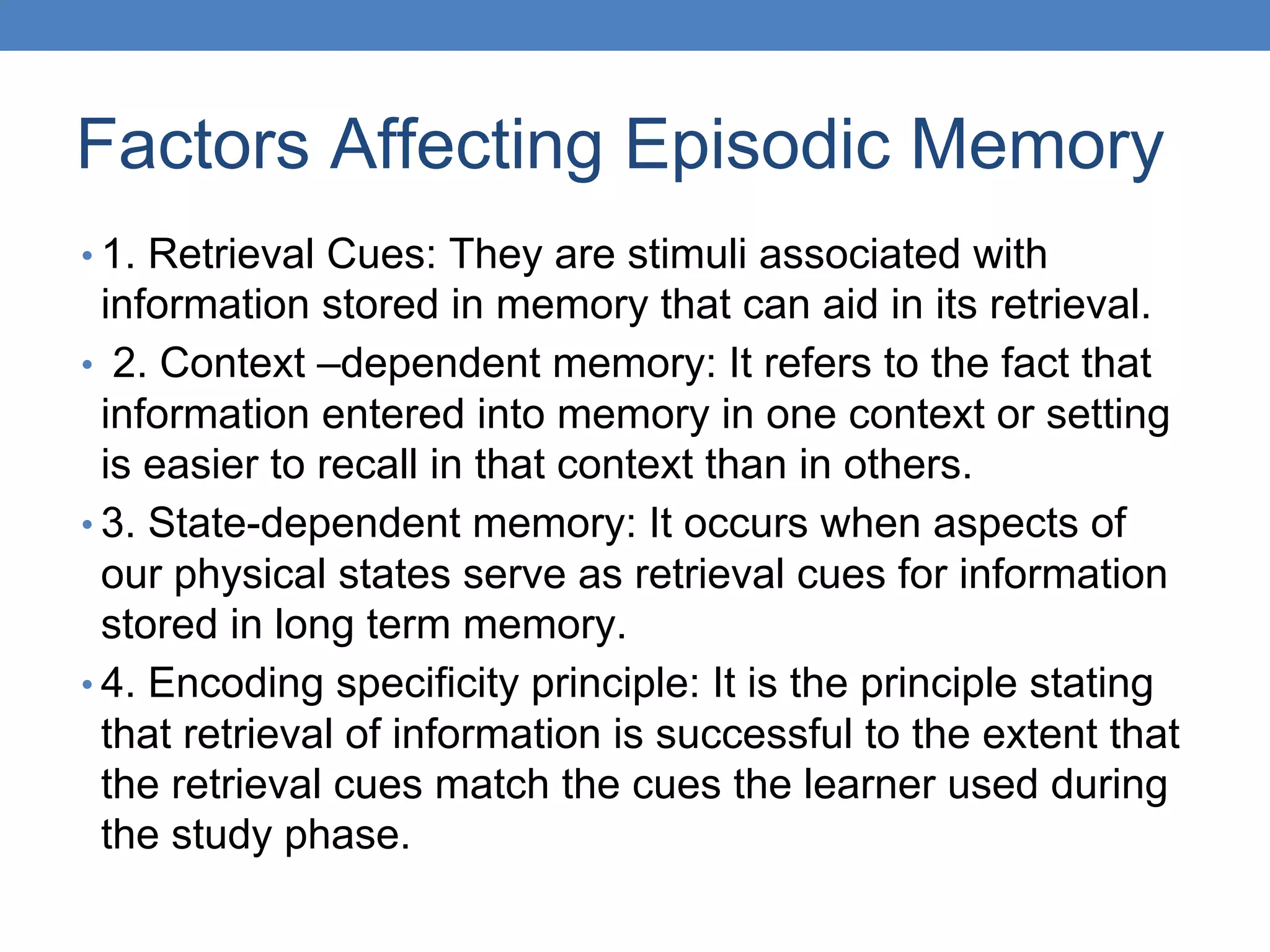 Factors Affecting Episodic Memory
• 1. Retrieval Cues: They are stimuli associated with
information stored in memory that can aid in its retrieval.
• 2. Context –dependent memory: It refers to the fact that
information entered into memory in one context or setting
is easier to recall in that context than in others.
• 3. State-dependent memory: It occurs when aspects of
our physical states serve as retrieval cues for information
stored in long term memory.
• 4. Encoding specificity principle: It is the principle stating
that retrieval of information is successful to the extent that
the retrieval cues match the cues the learner used during
the study phase.
 