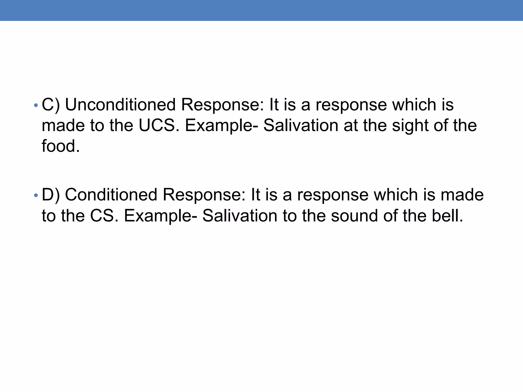 • C) Unconditioned Response: It is a response which is
made to the UCS. Example- Salivation at the sight of the
food.
• D) Conditioned Response: It is a response which is made
to the CS. Example- Salivation to the sound of the bell.
 