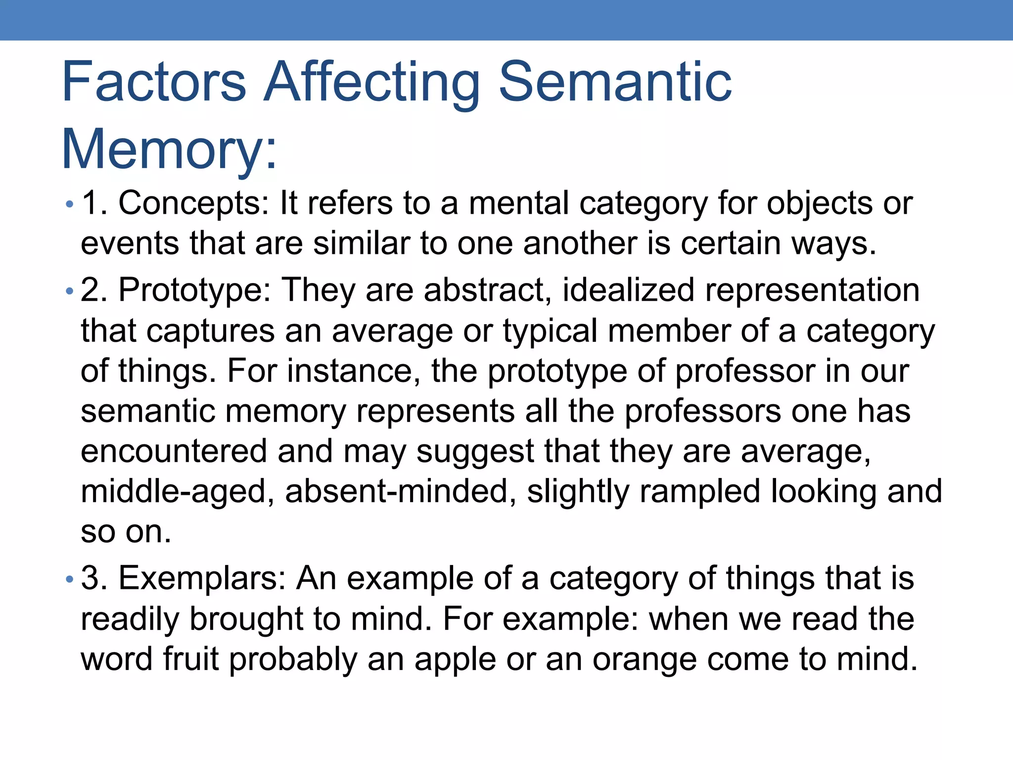 Factors Affecting Semantic
Memory:
• 1. Concepts: It refers to a mental category for objects or
events that are similar to one another is certain ways.
• 2. Prototype: They are abstract, idealized representation
that captures an average or typical member of a category
of things. For instance, the prototype of professor in our
semantic memory represents all the professors one has
encountered and may suggest that they are average,
middle-aged, absent-minded, slightly rampled looking and
so on.
• 3. Exemplars: An example of a category of things that is
readily brought to mind. For example: when we read the
word fruit probably an apple or an orange come to mind.
 
