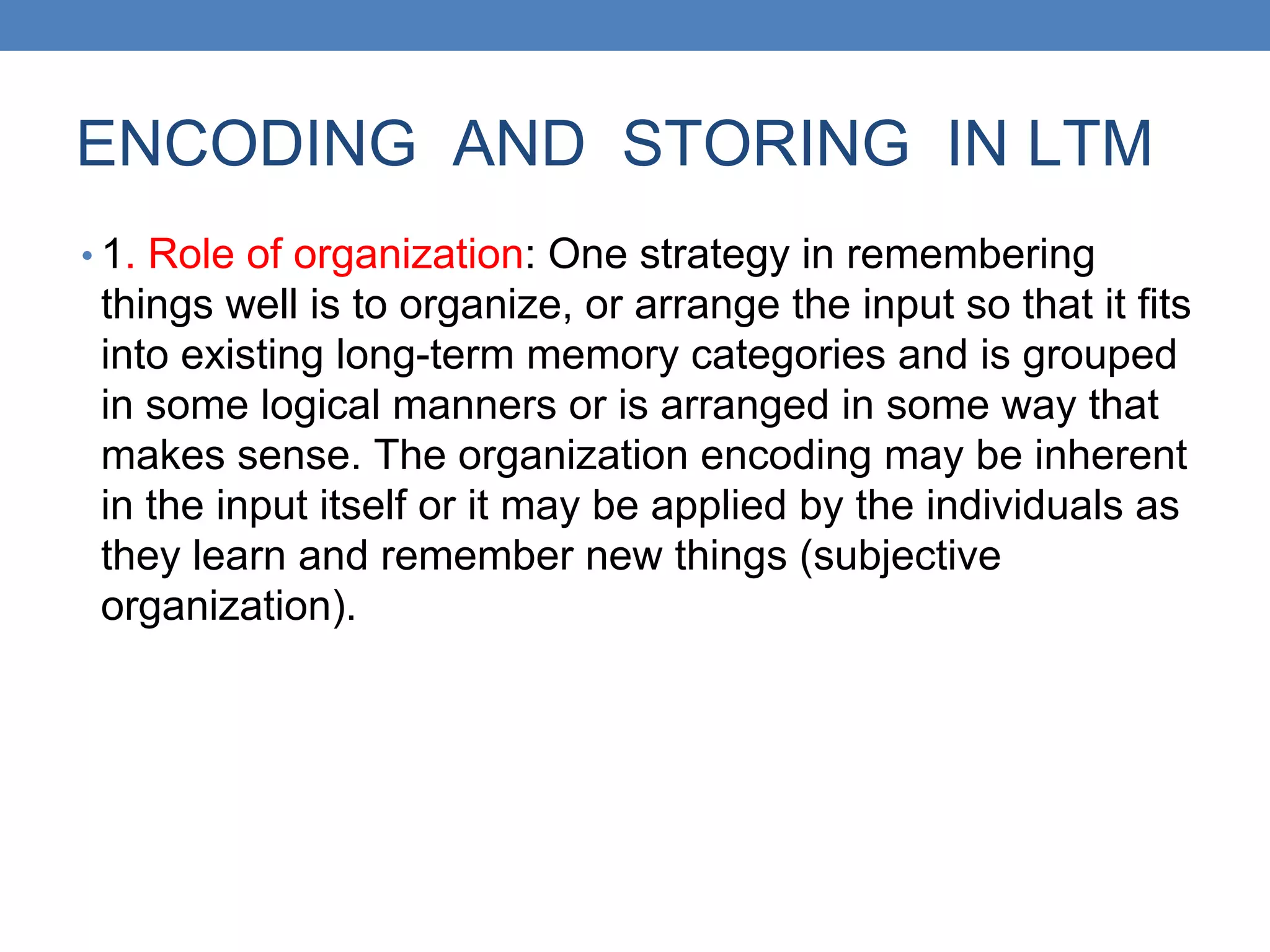 ENCODING AND STORING IN LTM
• 1. Role of organization: One strategy in remembering
things well is to organize, or arrange the input so that it fits
into existing long-term memory categories and is grouped
in some logical manners or is arranged in some way that
makes sense. The organization encoding may be inherent
in the input itself or it may be applied by the individuals as
they learn and remember new things (subjective
organization).
 