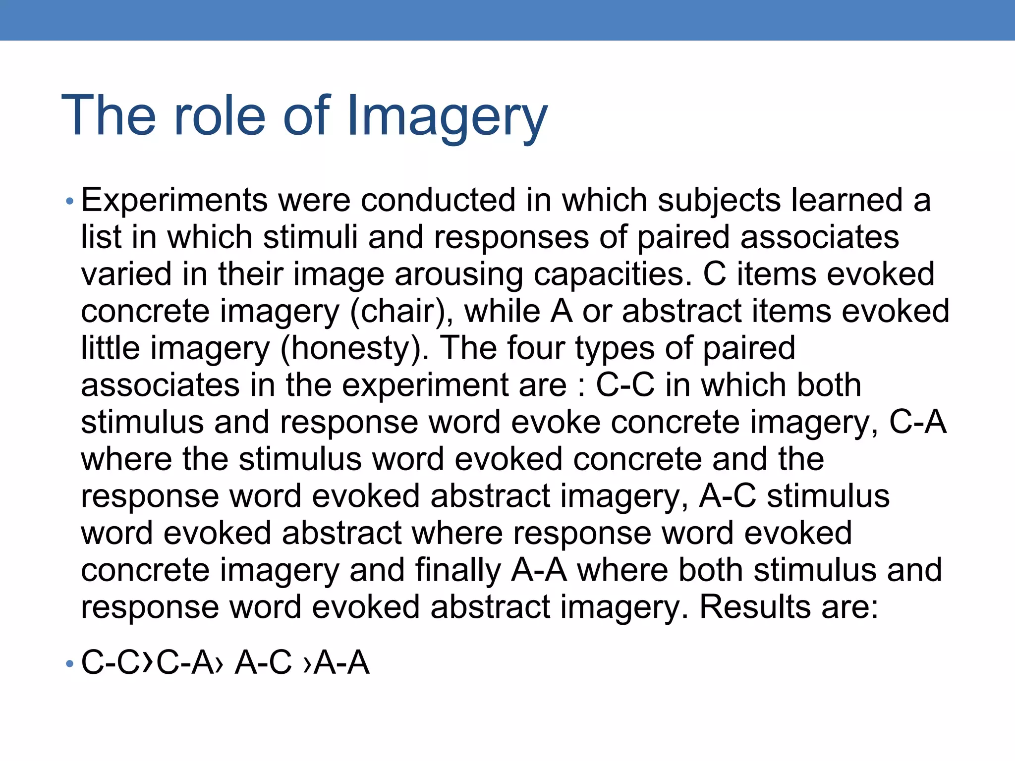 The role of Imagery
• Experiments were conducted in which subjects learned a
list in which stimuli and responses of paired associates
varied in their image arousing capacities. C items evoked
concrete imagery (chair), while A or abstract items evoked
little imagery (honesty). The four types of paired
associates in the experiment are : C-C in which both
stimulus and response word evoke concrete imagery, C-A
where the stimulus word evoked concrete and the
response word evoked abstract imagery, A-C stimulus
word evoked abstract where response word evoked
concrete imagery and finally A-A where both stimulus and
response word evoked abstract imagery. Results are:
• C-C›C-A› A-C ›A-A
 