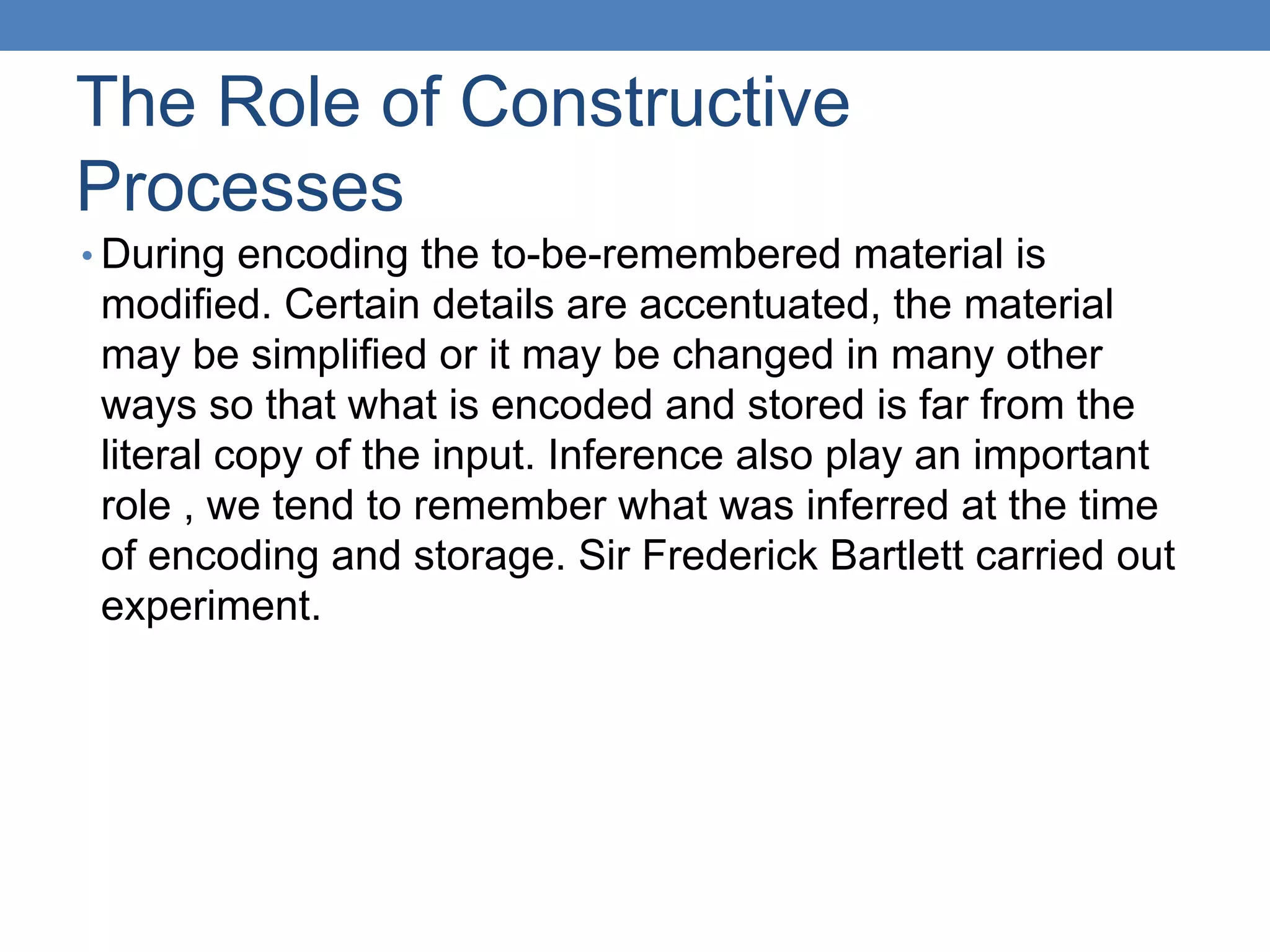 The Role of Constructive
Processes
• During encoding the to-be-remembered material is
modified. Certain details are accentuated, the material
may be simplified or it may be changed in many other
ways so that what is encoded and stored is far from the
literal copy of the input. Inference also play an important
role , we tend to remember what was inferred at the time
of encoding and storage. Sir Frederick Bartlett carried out
experiment.
 