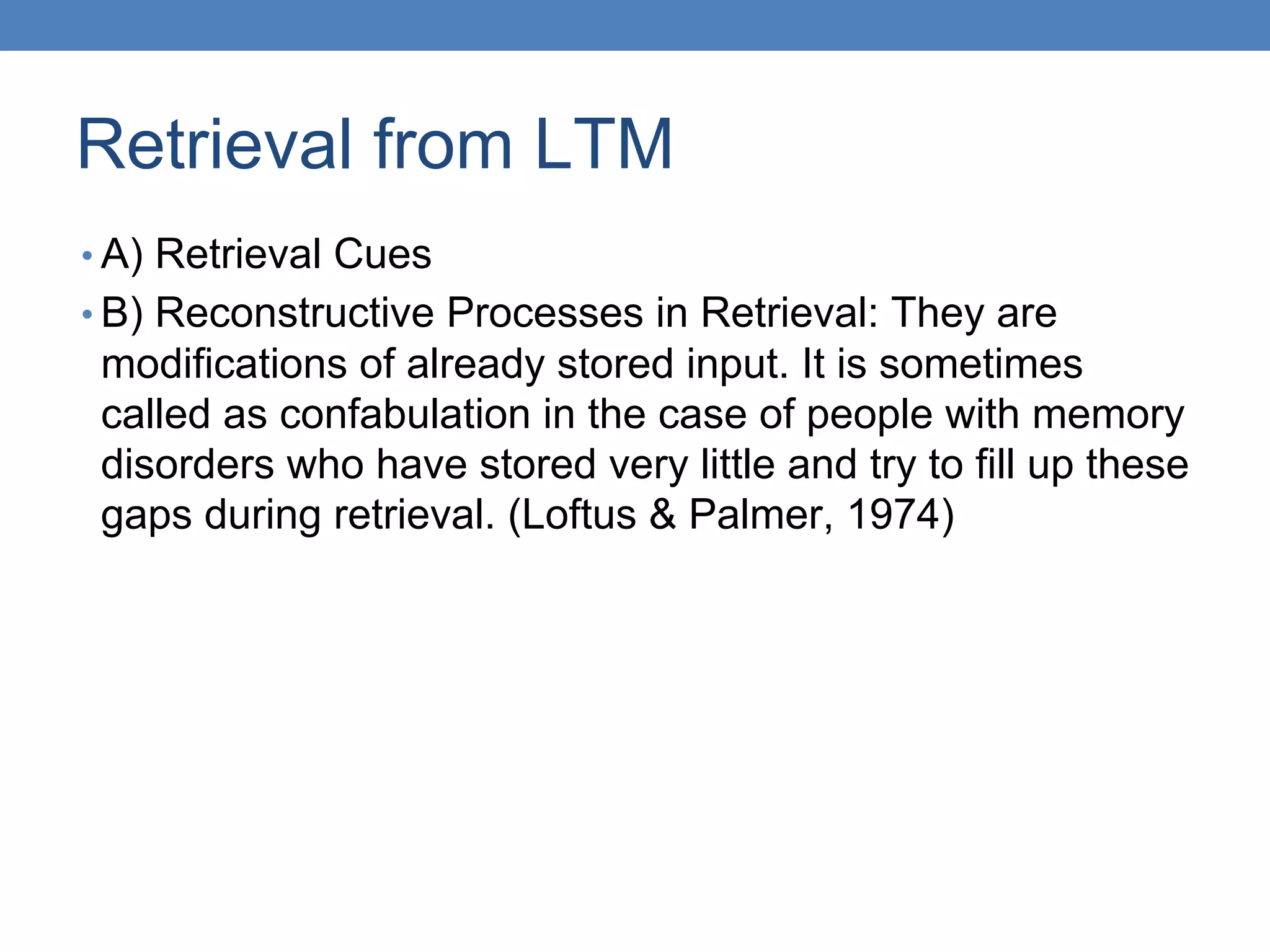 Retrieval from LTM
• A) Retrieval Cues
• B) Reconstructive Processes in Retrieval: They are
modifications of already stored input. It is sometimes
called as confabulation in the case of people with memory
disorders who have stored very little and try to fill up these
gaps during retrieval. (Loftus & Palmer, 1974)
 