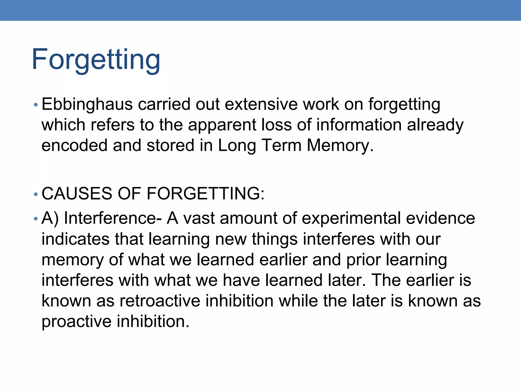 Forgetting
• Ebbinghaus carried out extensive work on forgetting
which refers to the apparent loss of information already
encoded and stored in Long Term Memory.
• CAUSES OF FORGETTING:
• A) Interference- A vast amount of experimental evidence
indicates that learning new things interferes with our
memory of what we learned earlier and prior learning
interferes with what we have learned later. The earlier is
known as retroactive inhibition while the later is known as
proactive inhibition.
 