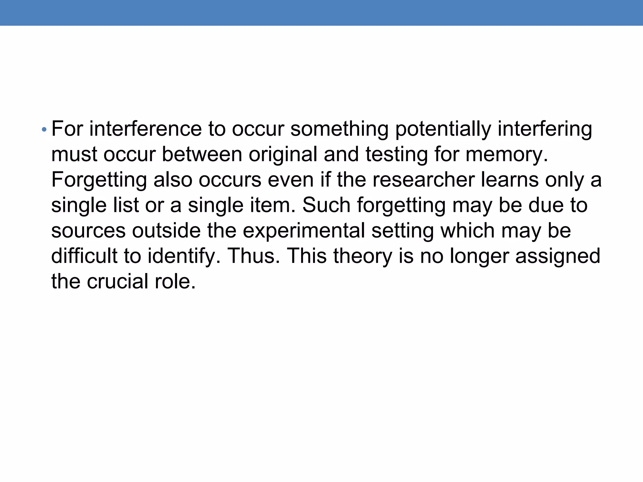 • For interference to occur something potentially interfering
must occur between original and testing for memory.
Forgetting also occurs even if the researcher learns only a
single list or a single item. Such forgetting may be due to
sources outside the experimental setting which may be
difficult to identify. Thus. This theory is no longer assigned
the crucial role.
 