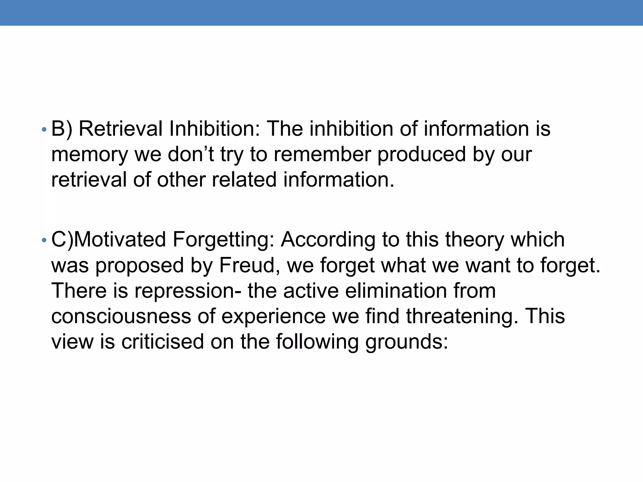 • B) Retrieval Inhibition: The inhibition of information is
memory we don’t try to remember produced by our
retrieval of other related information.
• C)Motivated Forgetting: According to this theory which
was proposed by Freud, we forget what we want to forget.
There is repression- the active elimination from
consciousness of experience we find threatening. This
view is criticised on the following grounds:
 