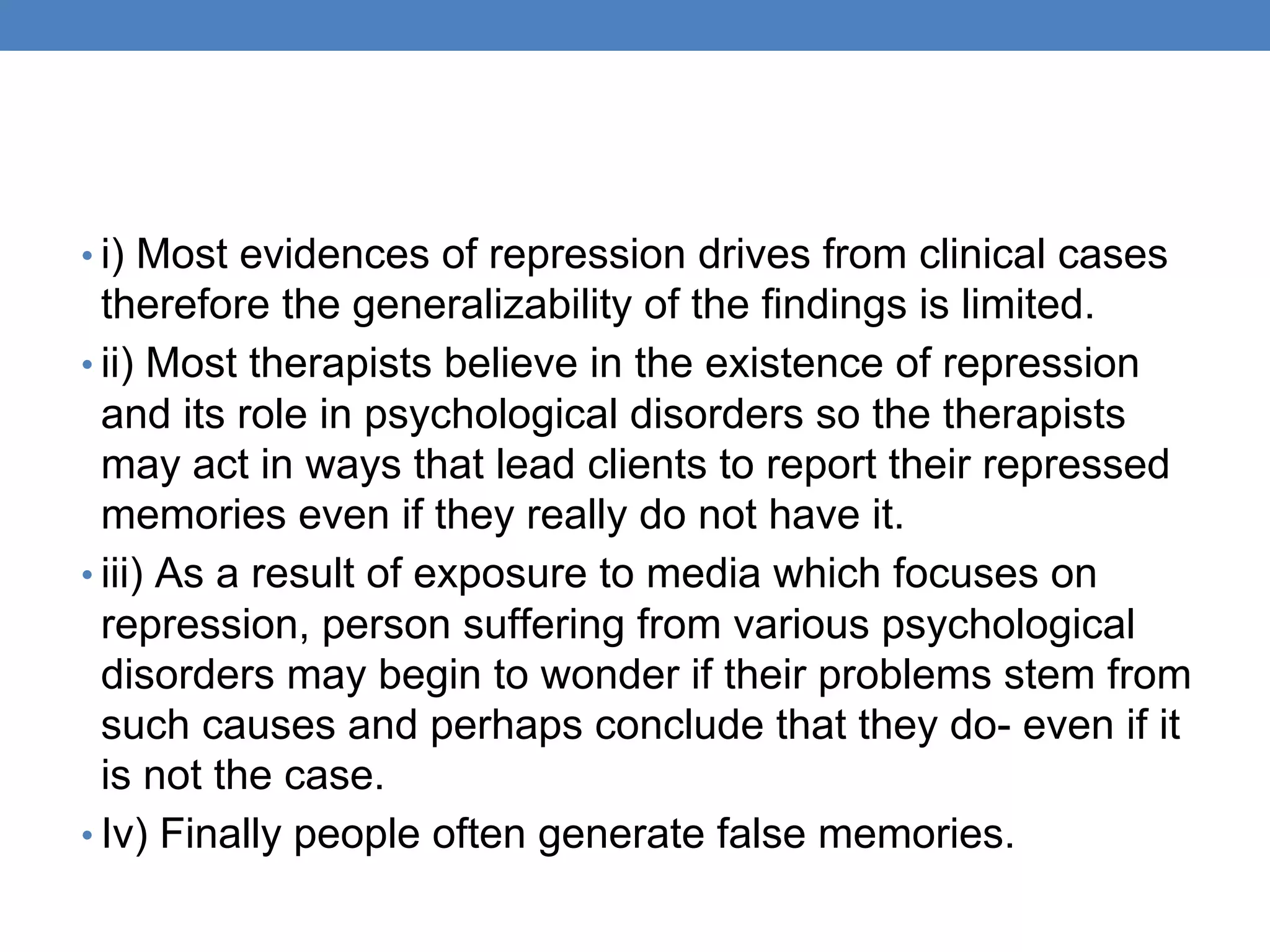 • i) Most evidences of repression drives from clinical cases
therefore the generalizability of the findings is limited.
• ii) Most therapists believe in the existence of repression
and its role in psychological disorders so the therapists
may act in ways that lead clients to report their repressed
memories even if they really do not have it.
• iii) As a result of exposure to media which focuses on
repression, person suffering from various psychological
disorders may begin to wonder if their problems stem from
such causes and perhaps conclude that they do- even if it
is not the case.
• Iv) Finally people often generate false memories.
 