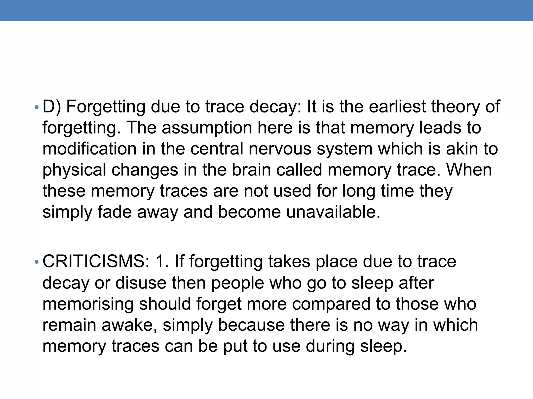 • D) Forgetting due to trace decay: It is the earliest theory of
forgetting. The assumption here is that memory leads to
modification in the central nervous system which is akin to
physical changes in the brain called memory trace. When
these memory traces are not used for long time they
simply fade away and become unavailable.
• CRITICISMS: 1. If forgetting takes place due to trace
decay or disuse then people who go to sleep after
memorising should forget more compared to those who
remain awake, simply because there is no way in which
memory traces can be put to use during sleep.
 