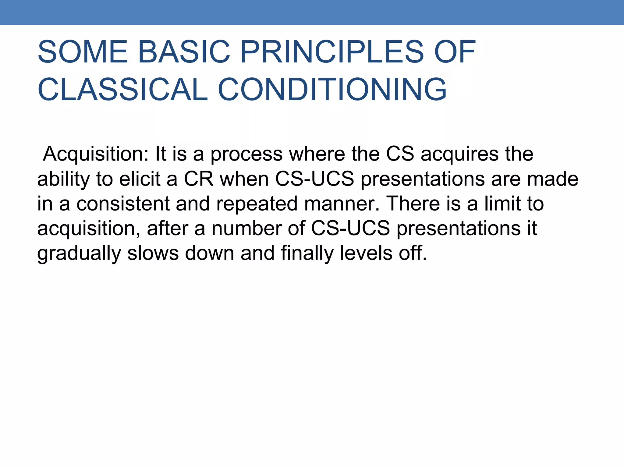 SOME BASIC PRINCIPLES OF
CLASSICAL CONDITIONING
Acquisition: It is a process where the CS acquires the
ability to elicit a CR when CS-UCS presentations are made
in a consistent and repeated manner. There is a limit to
acquisition, after a number of CS-UCS presentations it
gradually slows down and finally levels off.
 