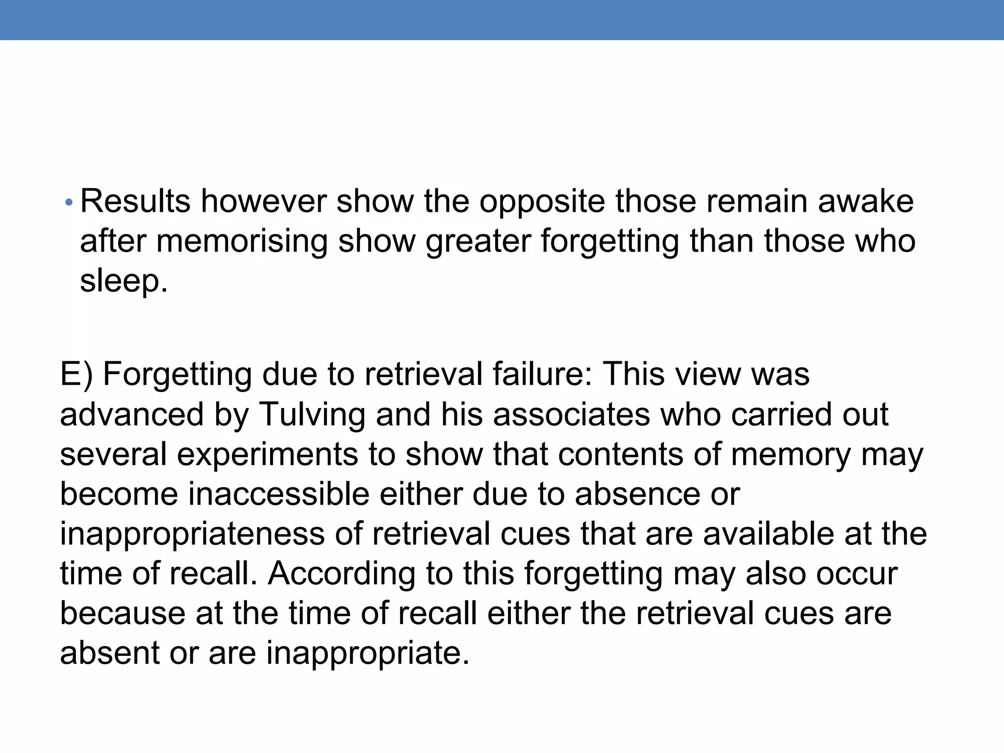 • Results however show the opposite those remain awake
after memorising show greater forgetting than those who
sleep.
E) Forgetting due to retrieval failure: This view was
advanced by Tulving and his associates who carried out
several experiments to show that contents of memory may
become inaccessible either due to absence or
inappropriateness of retrieval cues that are available at the
time of recall. According to this forgetting may also occur
because at the time of recall either the retrieval cues are
absent or are inappropriate.
 