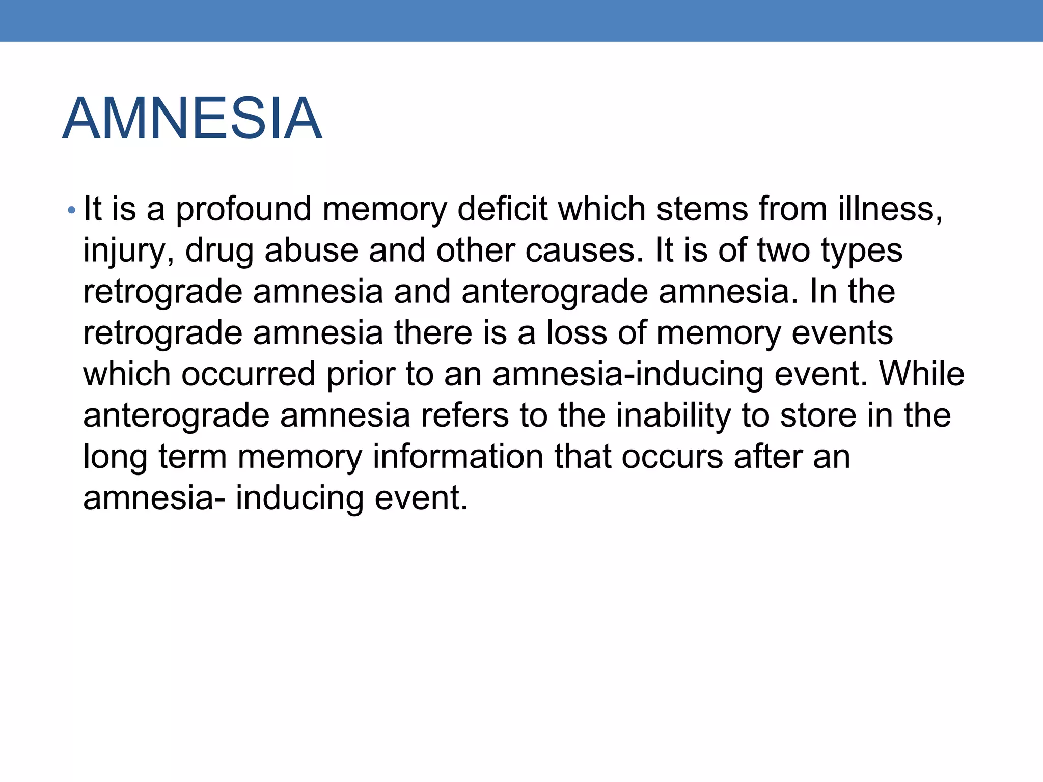 AMNESIA
• It is a profound memory deficit which stems from illness,
injury, drug abuse and other causes. It is of two types
retrograde amnesia and anterograde amnesia. In the
retrograde amnesia there is a loss of memory events
which occurred prior to an amnesia-inducing event. While
anterograde amnesia refers to the inability to store in the
long term memory information that occurs after an
amnesia- inducing event.
 