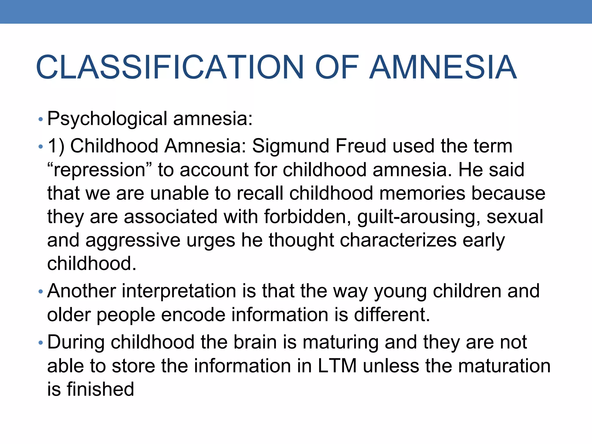 CLASSIFICATION OF AMNESIA
• Psychological amnesia:
• 1) Childhood Amnesia: Sigmund Freud used the term
“repression” to account for childhood amnesia. He said
that we are unable to recall childhood memories because
they are associated with forbidden, guilt-arousing, sexual
and aggressive urges he thought characterizes early
childhood.
• Another interpretation is that the way young children and
older people encode information is different.
• During childhood the brain is maturing and they are not
able to store the information in LTM unless the maturation
is finished
 