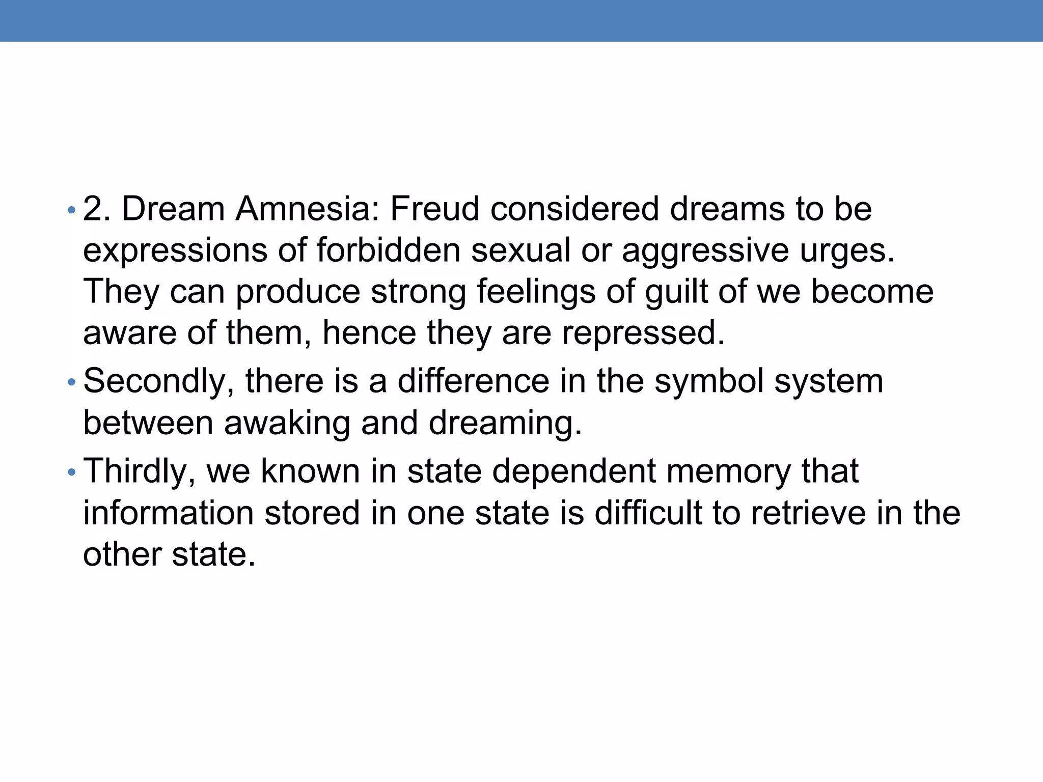 • 2. Dream Amnesia: Freud considered dreams to be
expressions of forbidden sexual or aggressive urges.
They can produce strong feelings of guilt of we become
aware of them, hence they are repressed.
• Secondly, there is a difference in the symbol system
between awaking and dreaming.
• Thirdly, we known in state dependent memory that
information stored in one state is difficult to retrieve in the
other state.
 