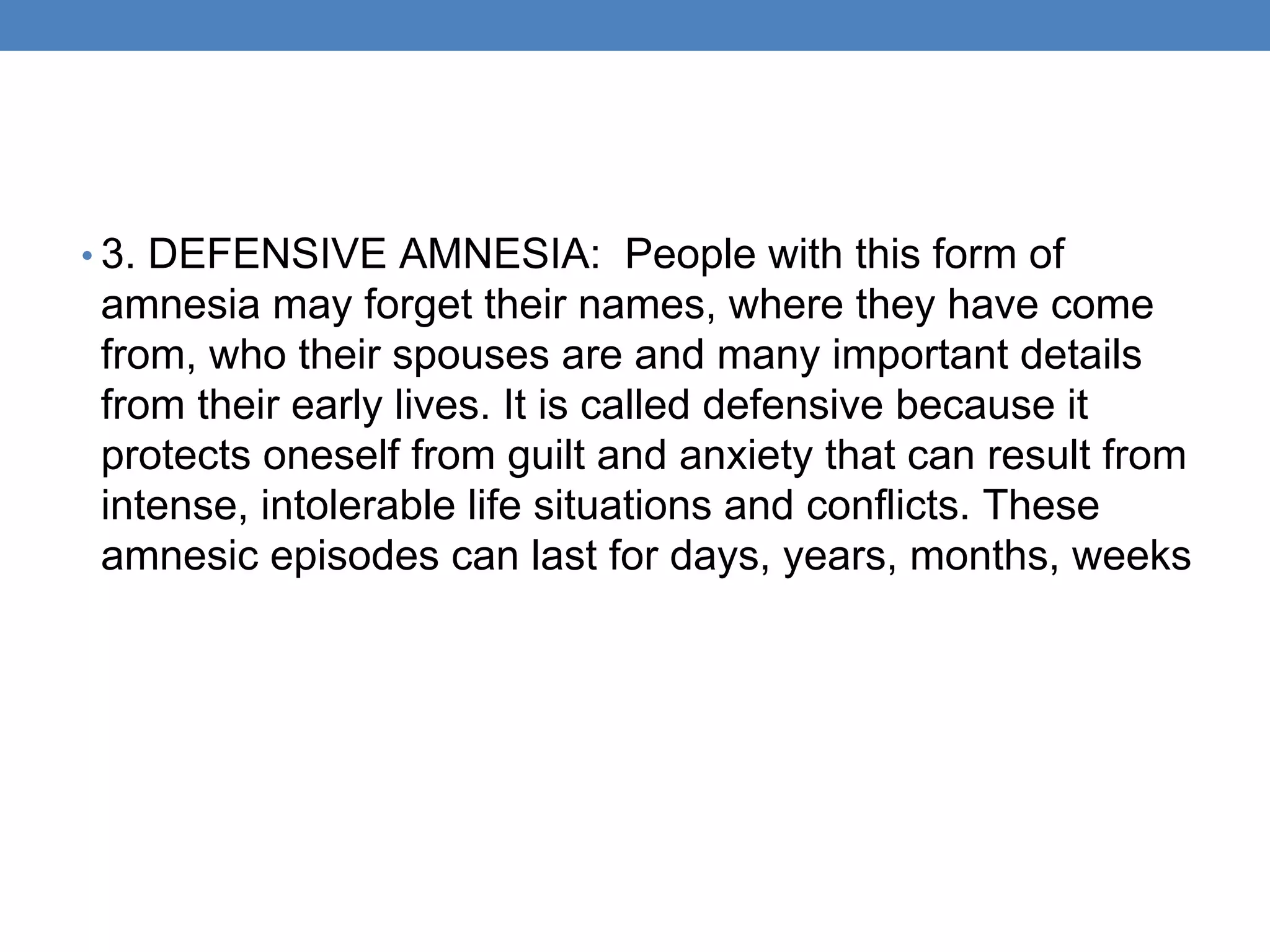 • 3. DEFENSIVE AMNESIA: People with this form of
amnesia may forget their names, where they have come
from, who their spouses are and many important details
from their early lives. It is called defensive because it
protects oneself from guilt and anxiety that can result from
intense, intolerable life situations and conflicts. These
amnesic episodes can last for days, years, months, weeks
 