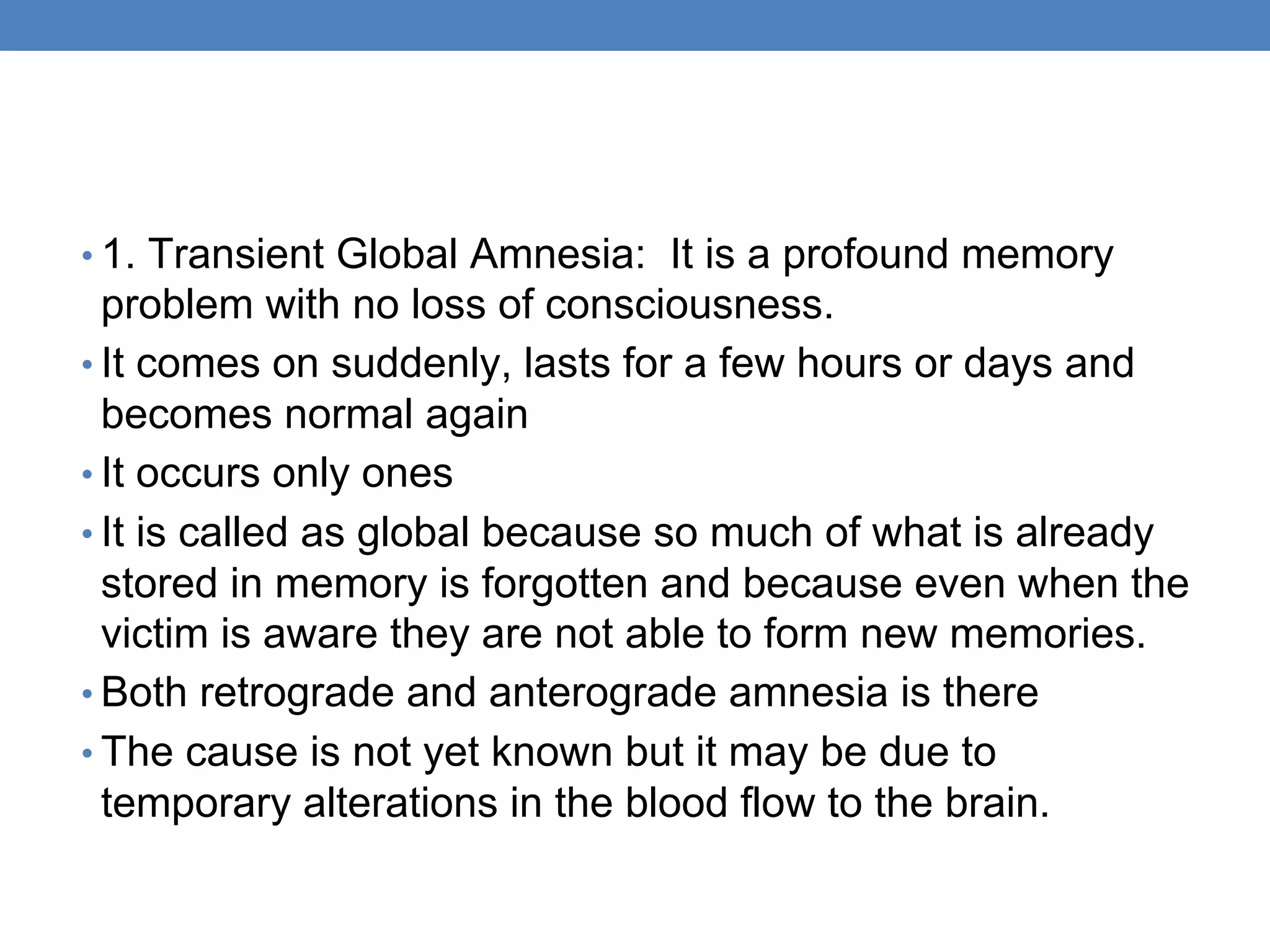 • 1. Transient Global Amnesia: It is a profound memory
problem with no loss of consciousness.
• It comes on suddenly, lasts for a few hours or days and
becomes normal again
• It occurs only ones
• It is called as global because so much of what is already
stored in memory is forgotten and because even when the
victim is aware they are not able to form new memories.
• Both retrograde and anterograde amnesia is there
• The cause is not yet known but it may be due to
temporary alterations in the blood flow to the brain.
 