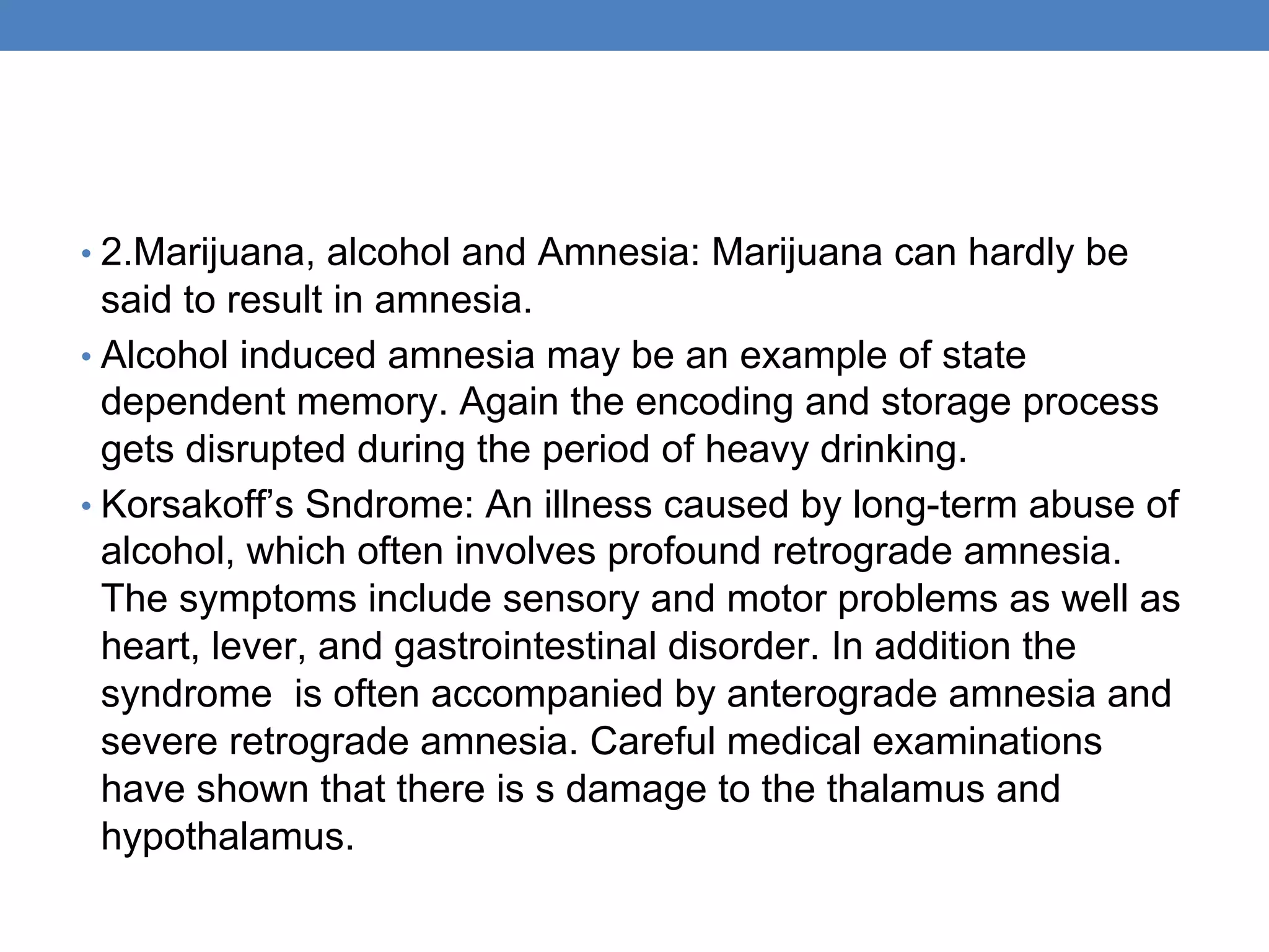 • 2.Marijuana, alcohol and Amnesia: Marijuana can hardly be
said to result in amnesia.
• Alcohol induced amnesia may be an example of state
dependent memory. Again the encoding and storage process
gets disrupted during the period of heavy drinking.
• Korsakoff’s Sndrome: An illness caused by long-term abuse of
alcohol, which often involves profound retrograde amnesia.
The symptoms include sensory and motor problems as well as
heart, lever, and gastrointestinal disorder. In addition the
syndrome is often accompanied by anterograde amnesia and
severe retrograde amnesia. Careful medical examinations
have shown that there is s damage to the thalamus and
hypothalamus.
 