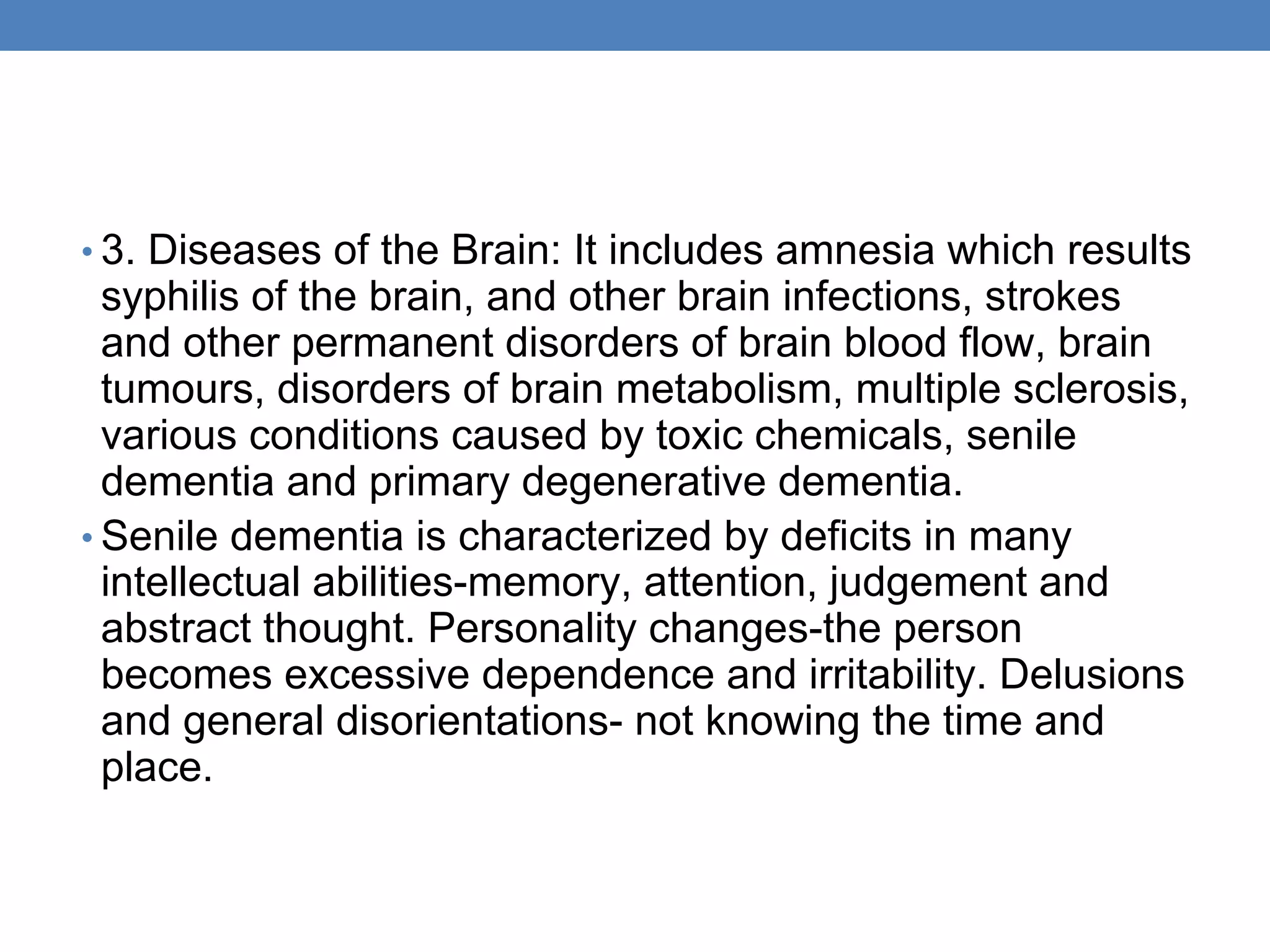 • 3. Diseases of the Brain: It includes amnesia which results
syphilis of the brain, and other brain infections, strokes
and other permanent disorders of brain blood flow, brain
tumours, disorders of brain metabolism, multiple sclerosis,
various conditions caused by toxic chemicals, senile
dementia and primary degenerative dementia.
• Senile dementia is characterized by deficits in many
intellectual abilities-memory, attention, judgement and
abstract thought. Personality changes-the person
becomes excessive dependence and irritability. Delusions
and general disorientations- not knowing the time and
place.
 