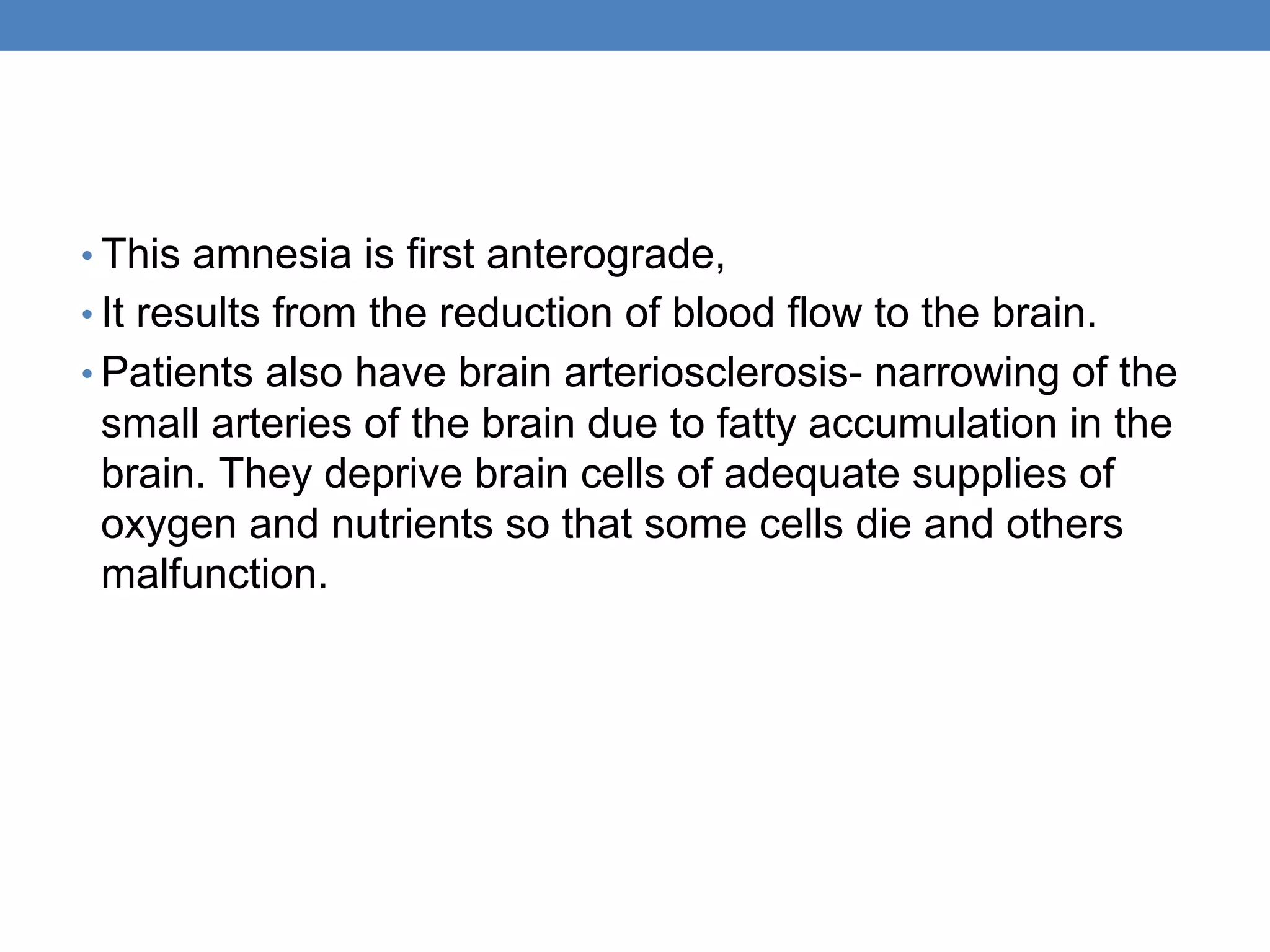 • This amnesia is first anterograde,
• It results from the reduction of blood flow to the brain.
• Patients also have brain arteriosclerosis- narrowing of the
small arteries of the brain due to fatty accumulation in the
brain. They deprive brain cells of adequate supplies of
oxygen and nutrients so that some cells die and others
malfunction.
 