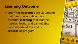 Learning Outcome
• Learning outcomes are statements
that describe significant and
essential learning that learners
have achieved, and can reliably
demonstrate at the end of
acourse or program
 