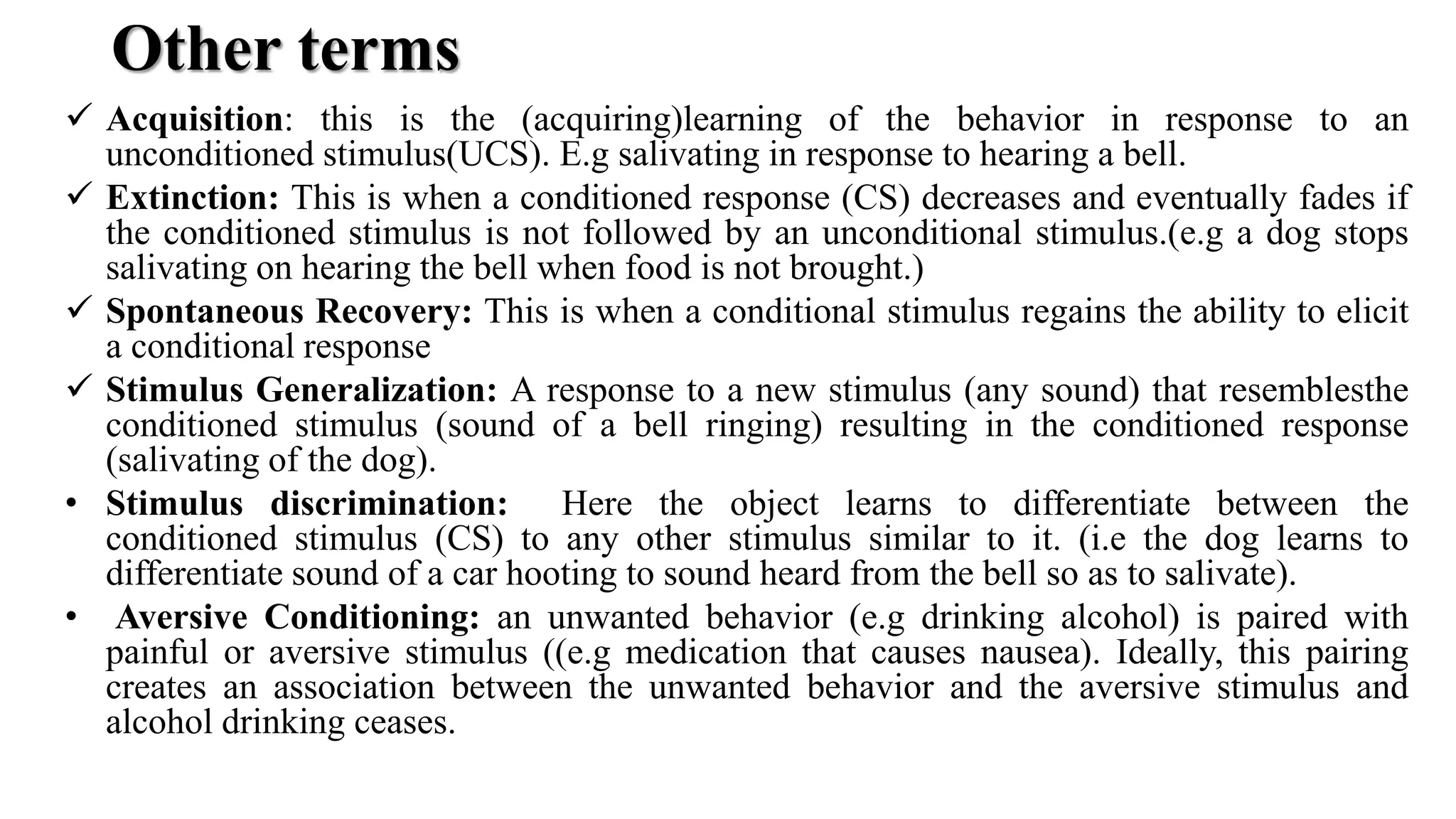 Other terms
 Acquisition: this is the (acquiring)learning of the behavior in response to an
unconditioned stimulus(UCS). E.g salivating in response to hearing a bell.
 Extinction: This is when a conditioned response (CS) decreases and eventually fades if
the conditioned stimulus is not followed by an unconditional stimulus.(e.g a dog stops
salivating on hearing the bell when food is not brought.)
 Spontaneous Recovery: This is when a conditional stimulus regains the ability to elicit
a conditional response
 Stimulus Generalization: A response to a new stimulus (any sound) that resemblesthe
conditioned stimulus (sound of a bell ringing) resulting in the conditioned response
(salivating of the dog).
• Stimulus discrimination: Here the object learns to differentiate between the
conditioned stimulus (CS) to any other stimulus similar to it. (i.e the dog learns to
differentiate sound of a car hooting to sound heard from the bell so as to salivate).
• Aversive Conditioning: an unwanted behavior (e.g drinking alcohol) is paired with
painful or aversive stimulus ((e.g medication that causes nausea). Ideally, this pairing
creates an association between the unwanted behavior and the aversive stimulus and
alcohol drinking ceases.
 