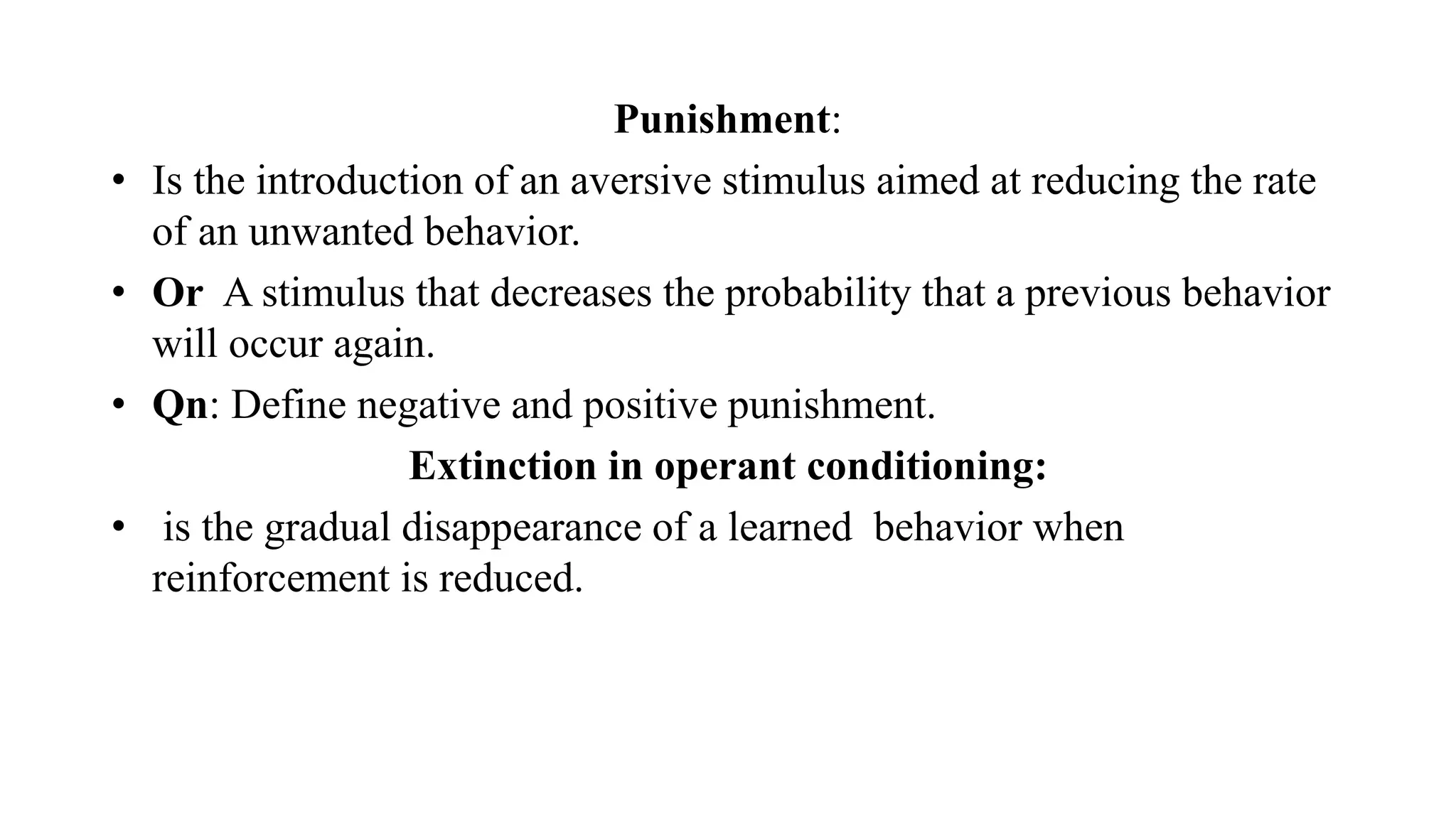 Punishment:
• Is the introduction of an aversive stimulus aimed at reducing the rate
of an unwanted behavior.
• Or A stimulus that decreases the probability that a previous behavior
will occur again.
• Qn: Define negative and positive punishment.
Extinction in operant conditioning:
• is the gradual disappearance of a learned behavior when
reinforcement is reduced.
 
