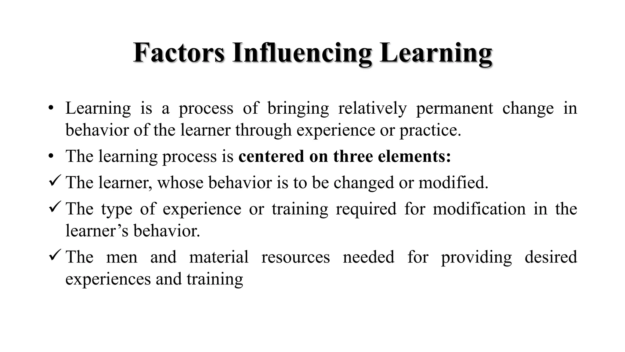 Factors Influencing Learning
• Learning is a process of bringing relatively permanent change in
behavior of the learner through experience or practice.
• The learning process is centered on three elements:
 The learner, whose behavior is to be changed or modified.
 The type of experience or training required for modification in the
learner’s behavior.
 The men and material resources needed for providing desired
experiences and training
 